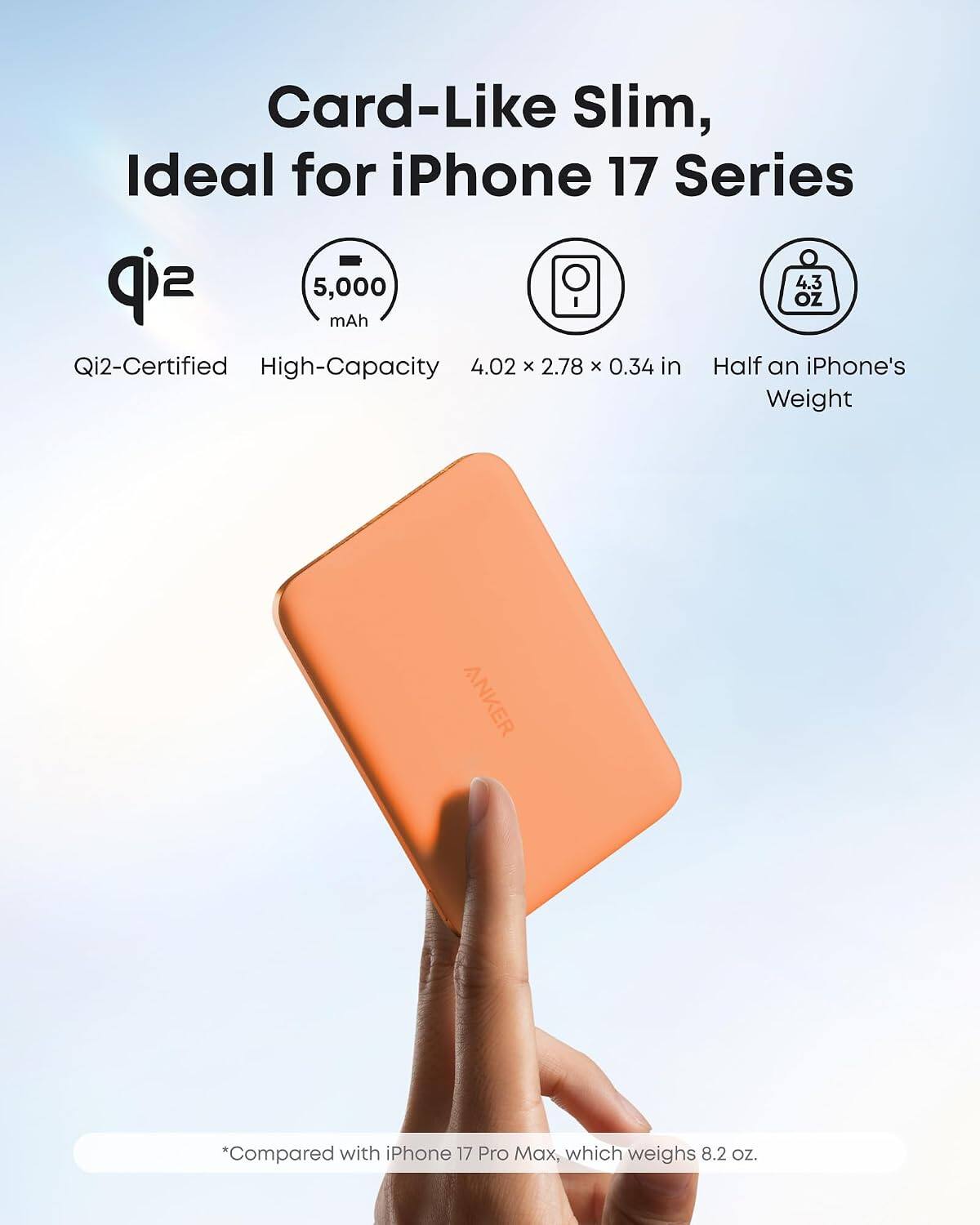 Card-Like Slim, Ideal for iPhone 17 Series

5,000 mAh

Qi2-Certified High-Capacity

4.02 x 2.78 x 0.34 in

Half an iPhone's Weight

*Compared with iPhone 17 Pro Max, which weighs 8.2 oz.
