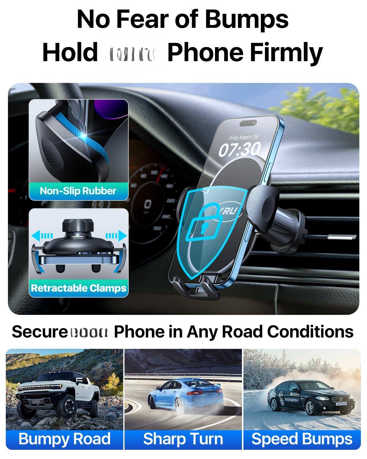 No Fear of Bumps  
Hold Phone Firmly  

Non-Slip Rubber  
Retractable Clamps  

Secure Phone in Any Road Conditions  

Bumpy Road  
Sharp Turn  
Speed Bumps