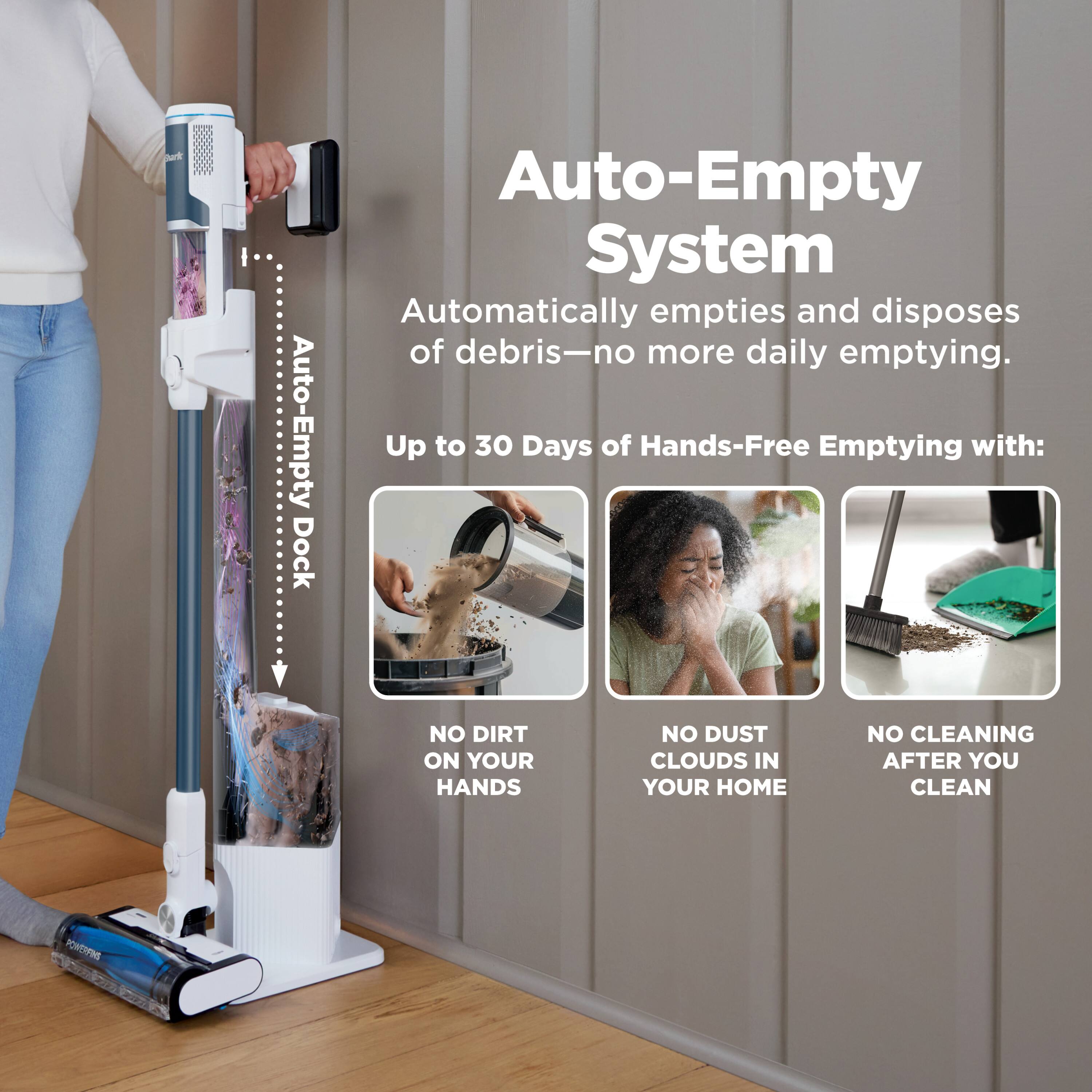 Auto-Empty Dock Auto-Empty System Automatically empties and disposes of debris—no more daily emptying. Up to 30 Days of Hands-Free Emptying with: NO DIRT ON YOUR HANDS NO DUST CLOUDS IN YOUR HOME NO CLEANING AFTER YOU CLEAN