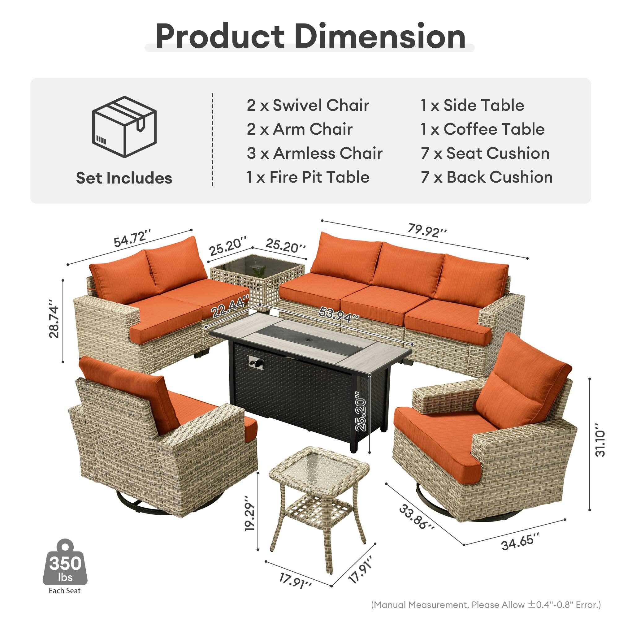 Product Dimension  
Set Includes  
2 x Swivel Chair  
2 x Arm Chair  
3 x Armless Chair  
1 x Fire Pit Table  
1 x Side Table  
1 x Coffee Table  
7 x Seat Cushion  
7 x Back Cushion  

54.72"  
25.20"  
25.20"  
79.92"  
28.74"  
22.44"  
53.94"  
25.20"  
31.10"  
350 lbs  

Each Seat  
19.29"  
17.91"  
33.86"  
34.65"  
17.91"  

(Manual Measurement, Please Allow 0.4"-0.8" Error.)