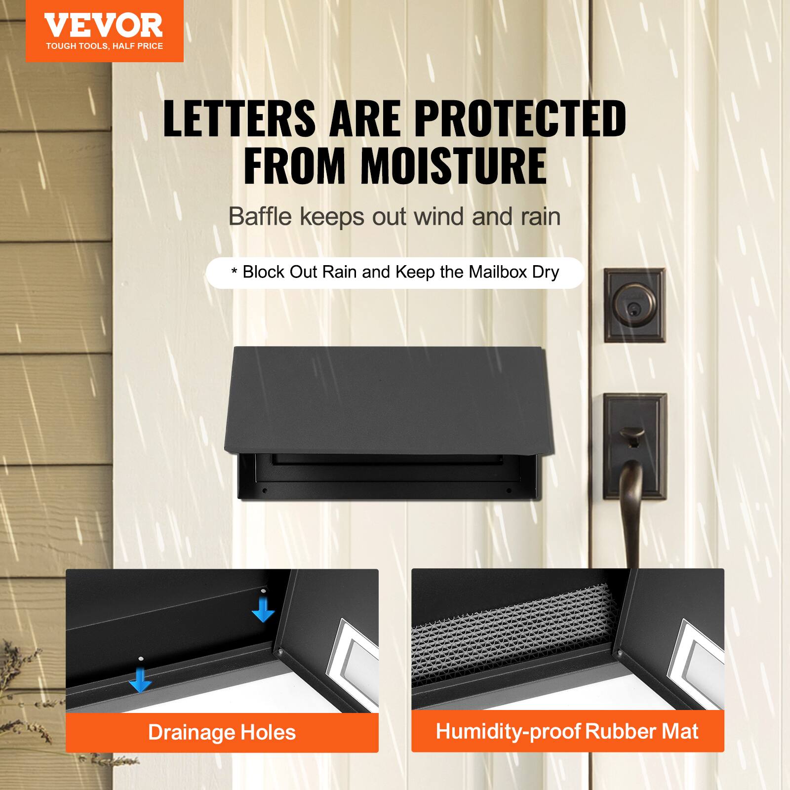 VEVOR  
TOUGH TOOLS, HALF PRICE  

LETTERS ARE PROTECTED FROM MOISTURE  
Baffle keeps out wind and rain  
* Block Out Rain and Keep the Mailbox Dry  

Drainage Holes  
Humidity-proof Rubber Mat