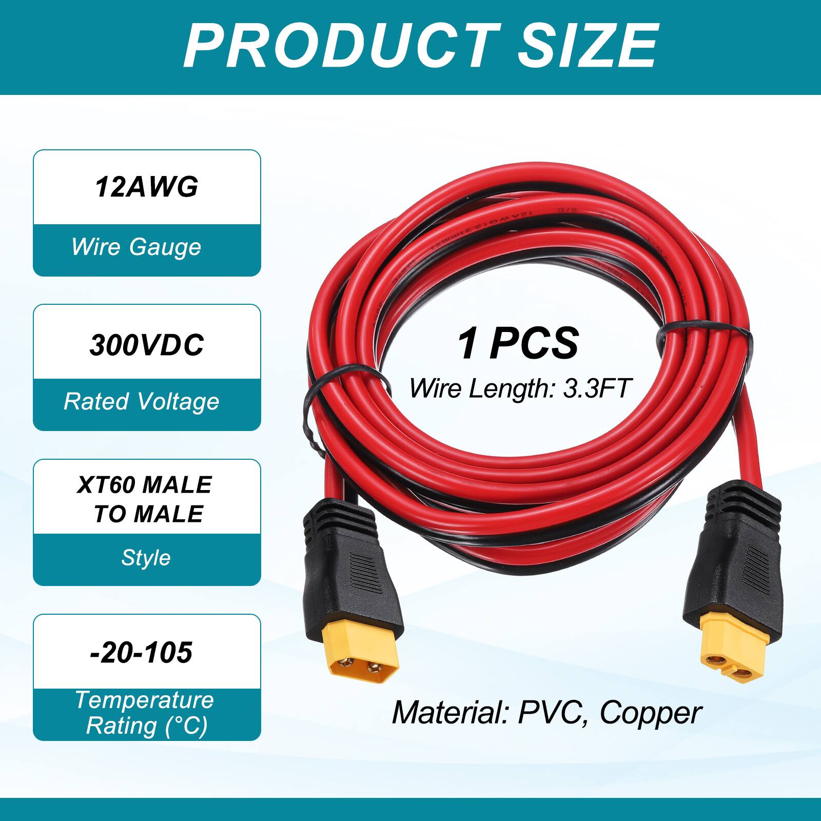 PRODUCT SIZE

12AWG Wire Gauge

300VDC Rated Voltage

1 PCS Wire Length: 3.3FT

XT60 MALE TO MALE Style

-20-105 Temperature Rating (°C)

Material: PVC, Copper