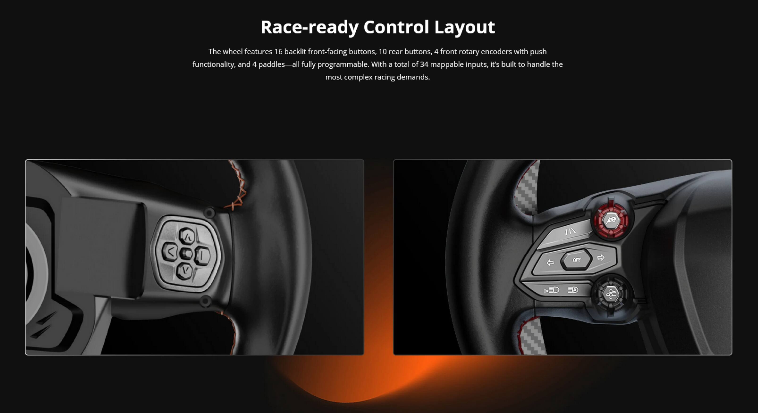 Race-ready Control Layout

The wheel features 16 backlit front-facing buttons, 10 rear buttons, 4 front rotary encoders with push functionality, and 4 paddles—all fully programmable. With a total of 34 mappable inputs, it's built to handle the most complex racing demands.