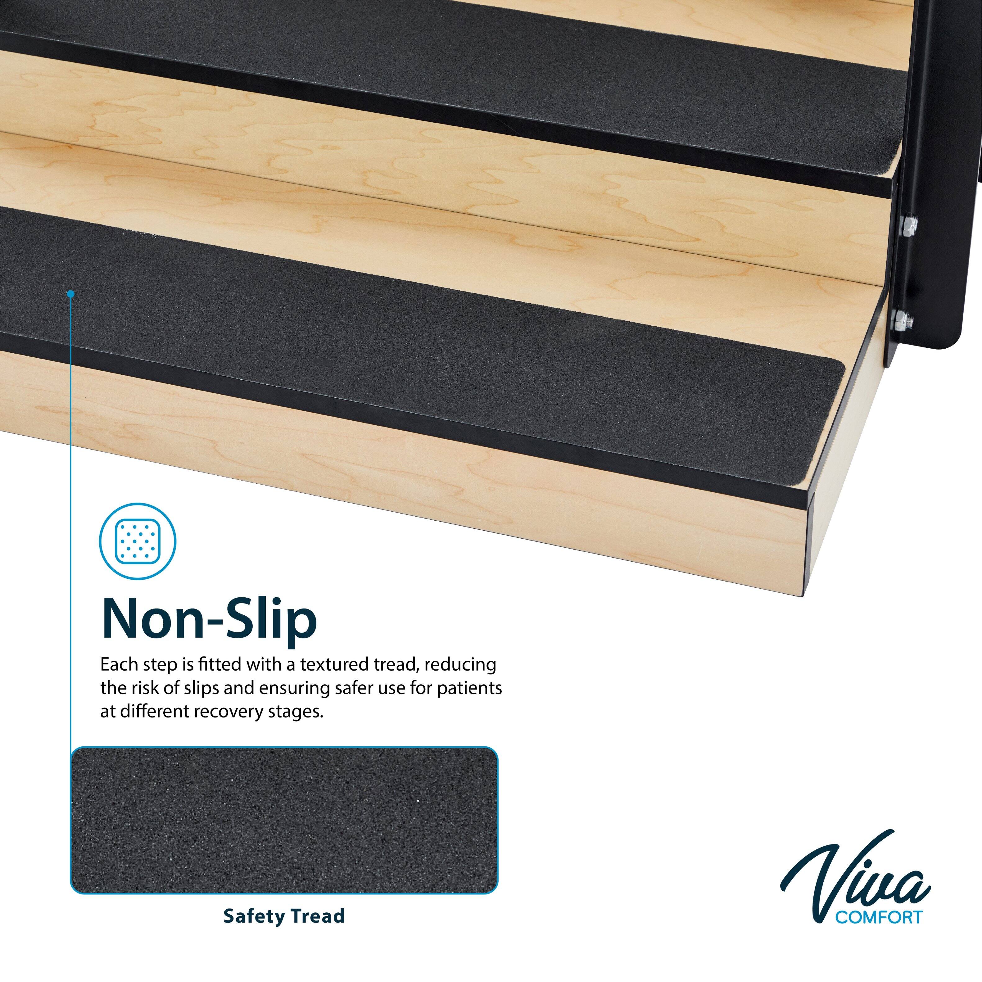 Non-Slip  
Each step is fitted with a textured tread, reducing the risk of slips and ensuring safer use for patients at different recovery stages.  

Safety Tread  

Viva COMFORT