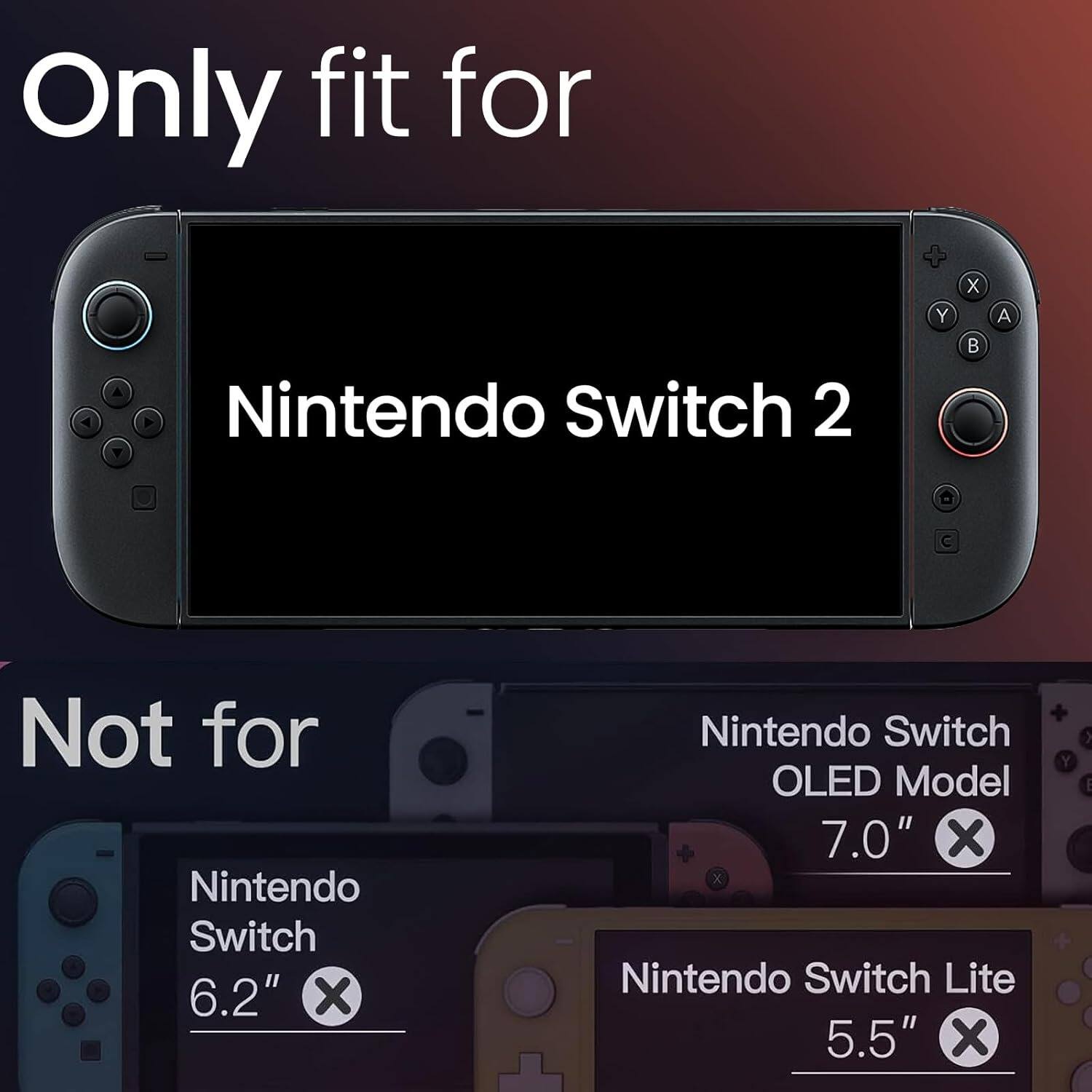Only fit for  
Nintendo Switch 2  

Not for  
Nintendo Switch 6.2"  
Nintendo Switch OLED Model 7.0"  
Nintendo Switch Lite 5.5"