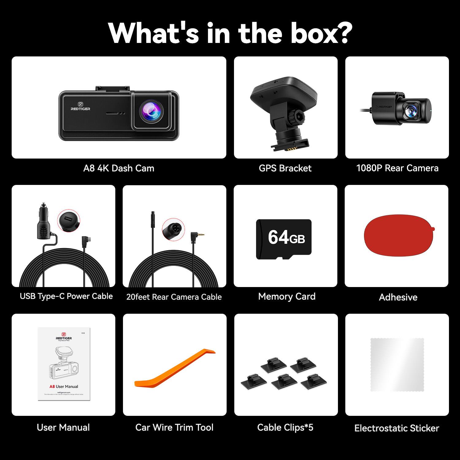 What's in the box?

- A8 4K Dash Cam
- GPS Bracket
- 1080P Rear Camera
- USB Type-C Power Cable
- 20feet Rear Camera Cable
- 64GB Memory Card
- Adhesive
- User Manual
- Car Wire Trim Tool
- Cable Clips*5
- Electrostatic Sticker