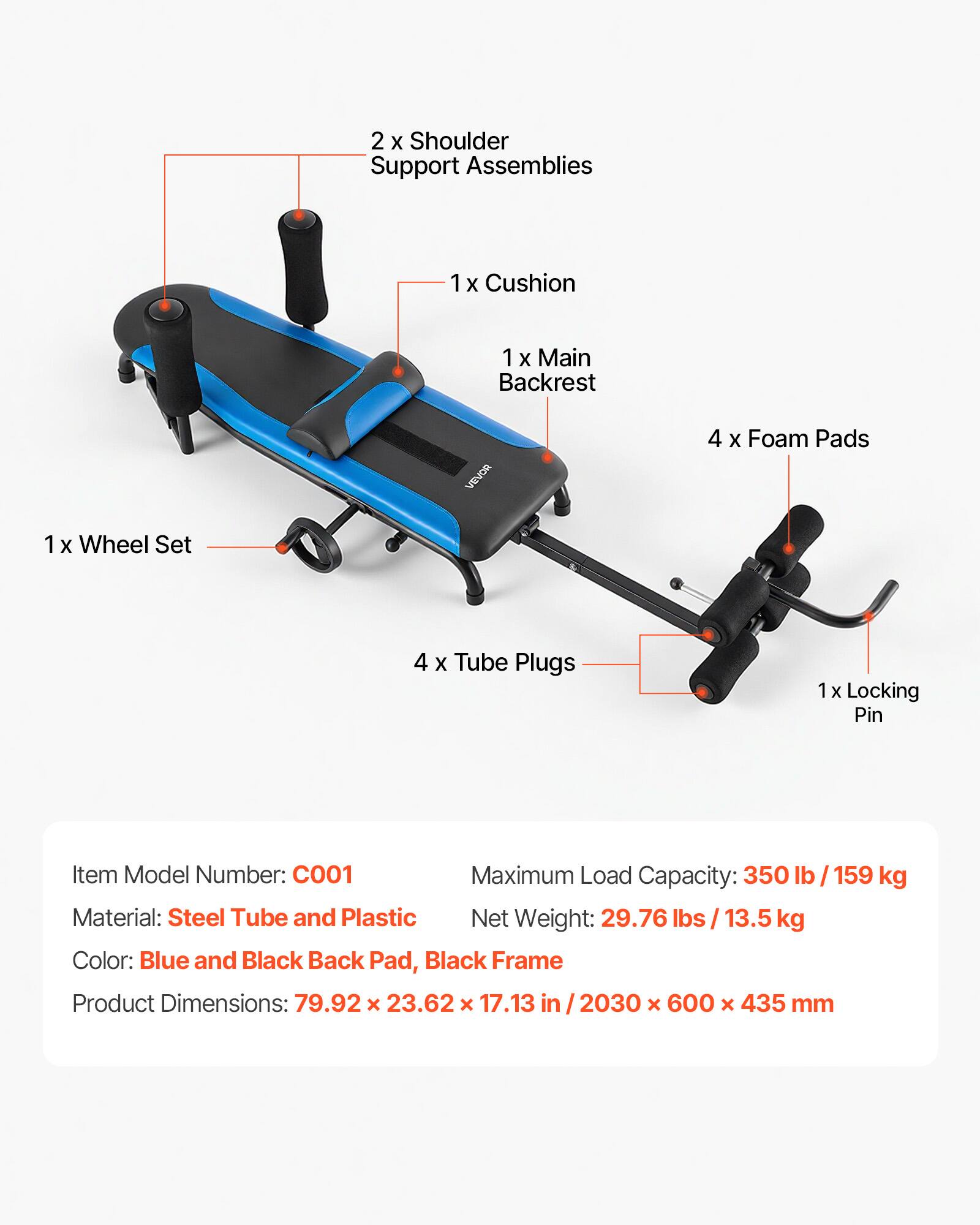 2 x Shoulder Support Assemblies  
1 x Cushion  
1 x Main Backrest  
4 x Foam Pads  
1 x Wheel Set  
4 x Tube Plugs  
1 x Locking Pin  

Item Model Number: C001  
Maximum Load Capacity: 350 lb / 159 kg  
Material: Steel Tube and Plastic  
Net Weight: 29.76 lbs / 13.5 kg  
Color: Blue and Black Back Pad, Black Frame  
Product Dimensions: 79.92 x 23.62 x 17.13 in / 2030 x 600 x 435 mm