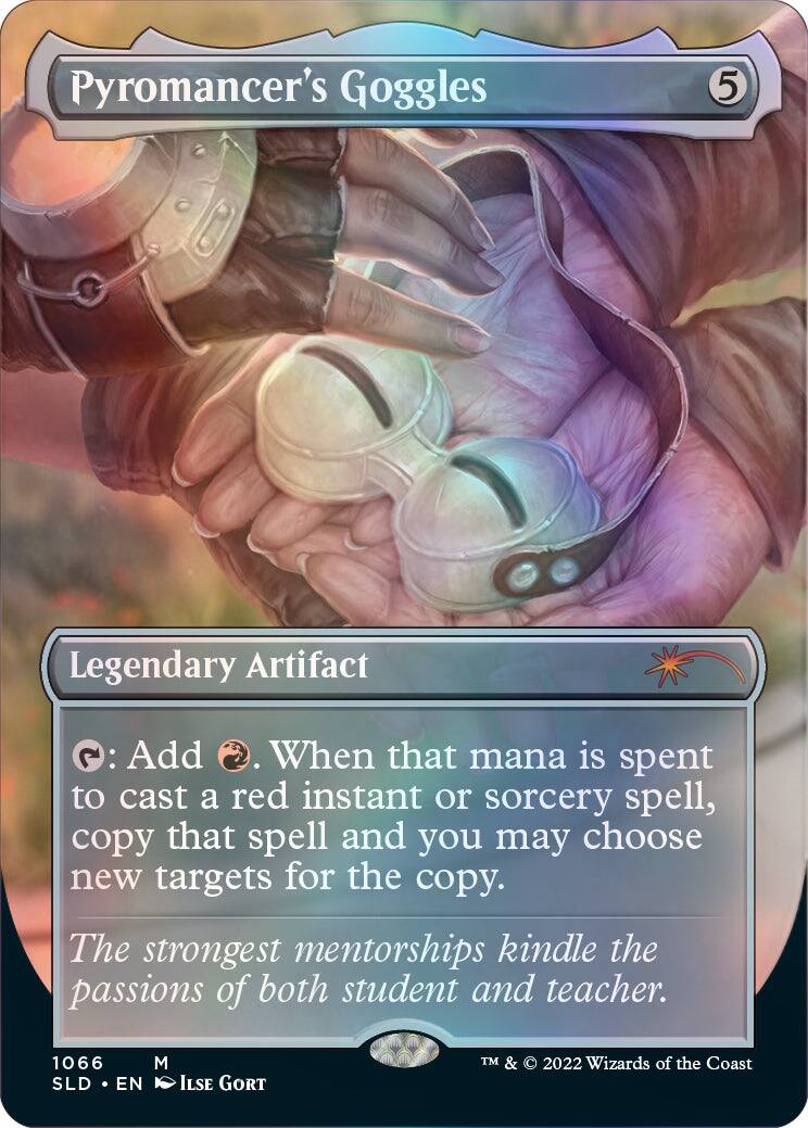 Pyromancer's Goggles  
5  
Legendary Artifact  
: Add . When that mana is spent to cast a red instant or sorcery spell, copy that spell and you may choose new targets for the copy.  
The strongest mentorships kindle the passions of both student and teacher.  
1066 SLD EN M ILSE GORT  
TM & © 2022 Wizards of the Coast
