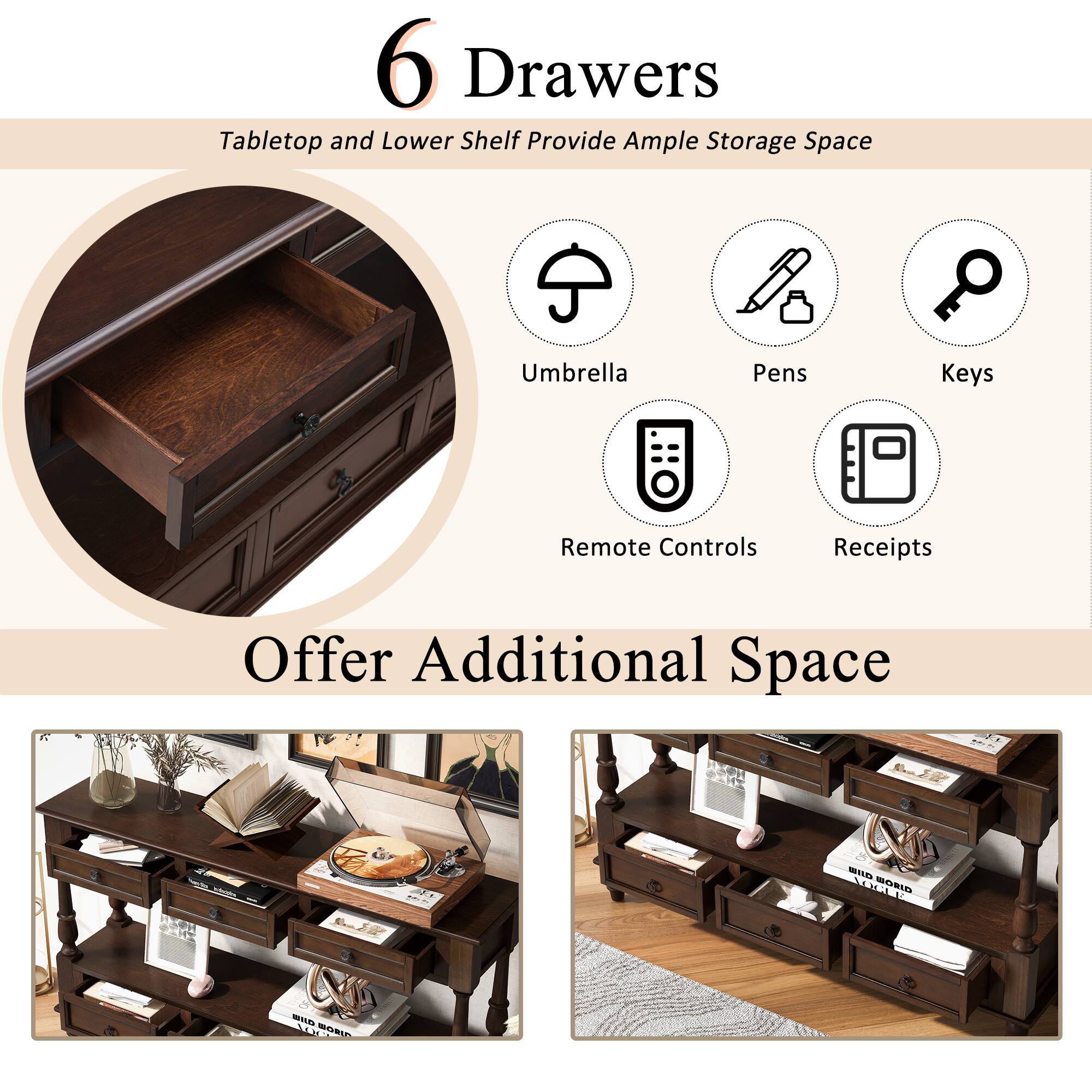 6 Drawers  
Tabletop and Lower Shelf Provide Ample Storage Space  

Umbrella  
Pens  
Keys  
Remote Controls  
Receipts  

Offer Additional Space