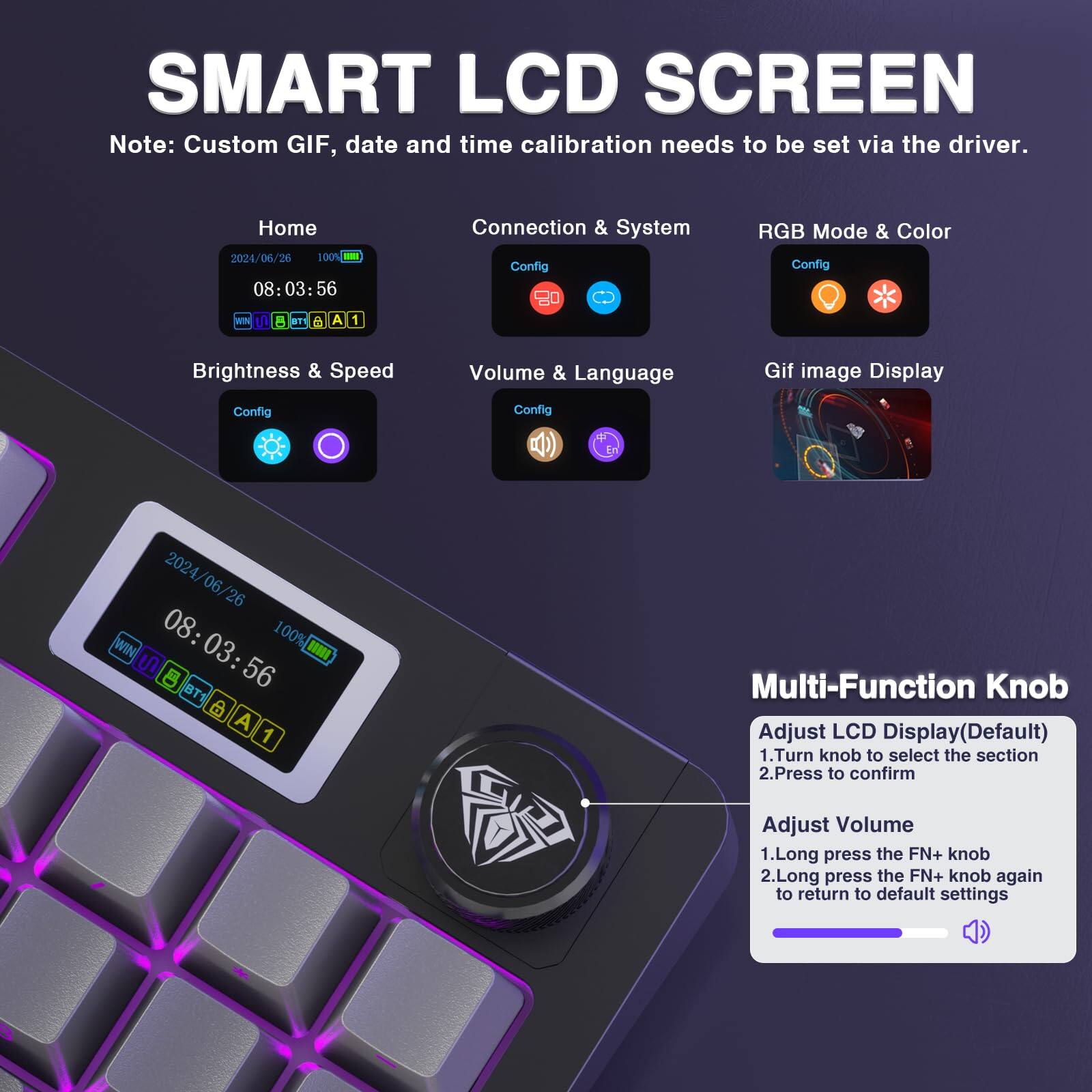 **SMART LCD SCREEN**

Note: Custom GIF, date and time calibration needs to be set via the driver.

- **Home**
  - 2024/06/26
  - 08:03:56
  - 100% BATTERY
  - WIN 10
  - BT
  - A1

- **Connection & System Config**
  - Config

- **RGB Mode & Color Config**
  - Config

- **Brightness & Speed**
  - Config

- **Volume & Language**
  - Config

- **Gif Image Display Config**
  - Config

**Multi-Function Knob**
1. Adjust LCD Display (Default)
   - Turn knob to select the section
   - Press to confirm

2. Adjust Volume
   - Long press the FN+ knob
   - Long press the FN+ knob again to return to default settings