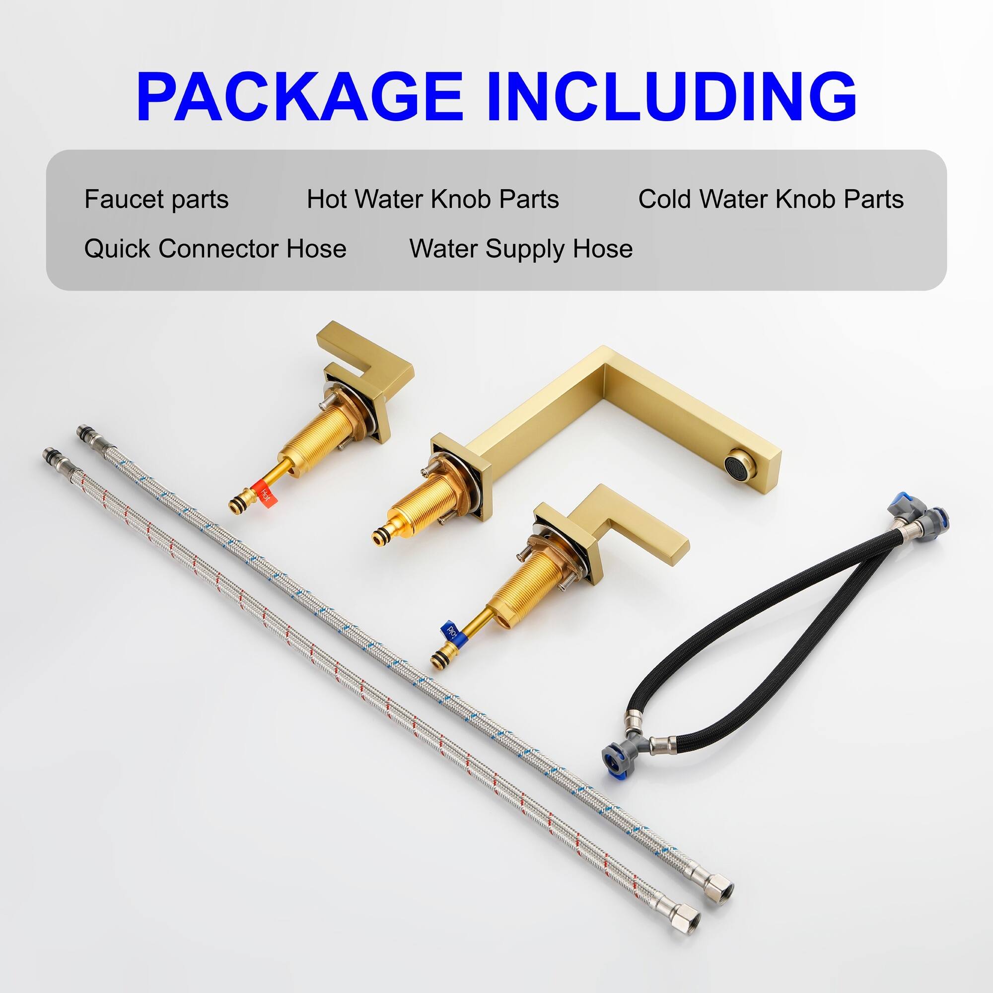 PACKAGE INCLUDING

- Faucet parts
- Hot Water Knob Parts
- Cold Water Knob Parts
- Quick Connector Hose
- Water Supply Hose
