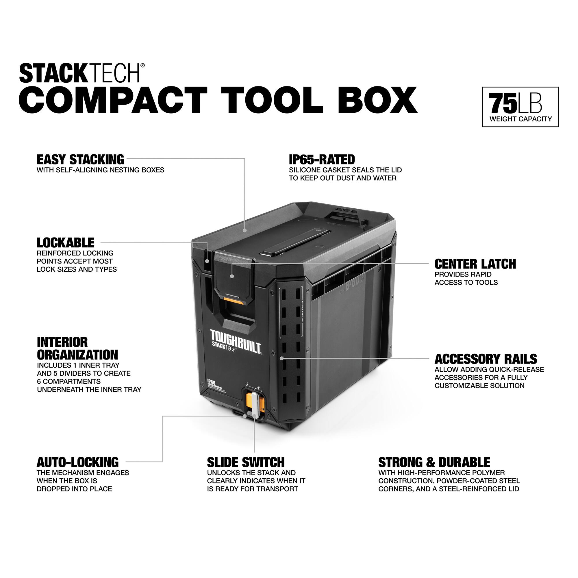 STACKTECH COMPACT TOOL BOX

75 LB WEIGHT CAPACITY

EASY STACKING WITH SELF-ALIGNING NESTING BOXES

IP65-RATED SILICONE GASKET SEALS THE LID TO KEEP OUT DUST AND WATER

LOCKABLE REINFORCED LOCKING POINTS ACCEPT MOST LOCK SIZES AND TYPES

CENTER LATCH PROVIDES RAPID ACCESS TO TOOLS

INTERIOR ORGANIZATION INCLUDES 1 INNER TRAY AND 5 DIVIDERS TO CREATE 6 COMPARTMENTS UNDERNEATH THE INNER TRAY

TOUGHBUILT STACKTECH ACCESSORY RAILS ALLOW ADDING QUICK-RELEASE ACCESSORIES FOR A FULLY CUSTOMIZABLE SOLUTION

AUTO-LOCKING THE MECHANISM ENGAGES WHEN THE BOX IS DROPPED INTO PLACE

SLIDE SWITCH UNLOCKS THE STACK AND CLEARLY INDICATES WHEN IT IS READY FOR TRANSPORT

STRONG & DURABLE WITH HIGH-PERFORMANCE POLYMER CONSTRUCTION, POWDER-COATED STEEL CORNERS, AND A STEEL-REINFORCED LID