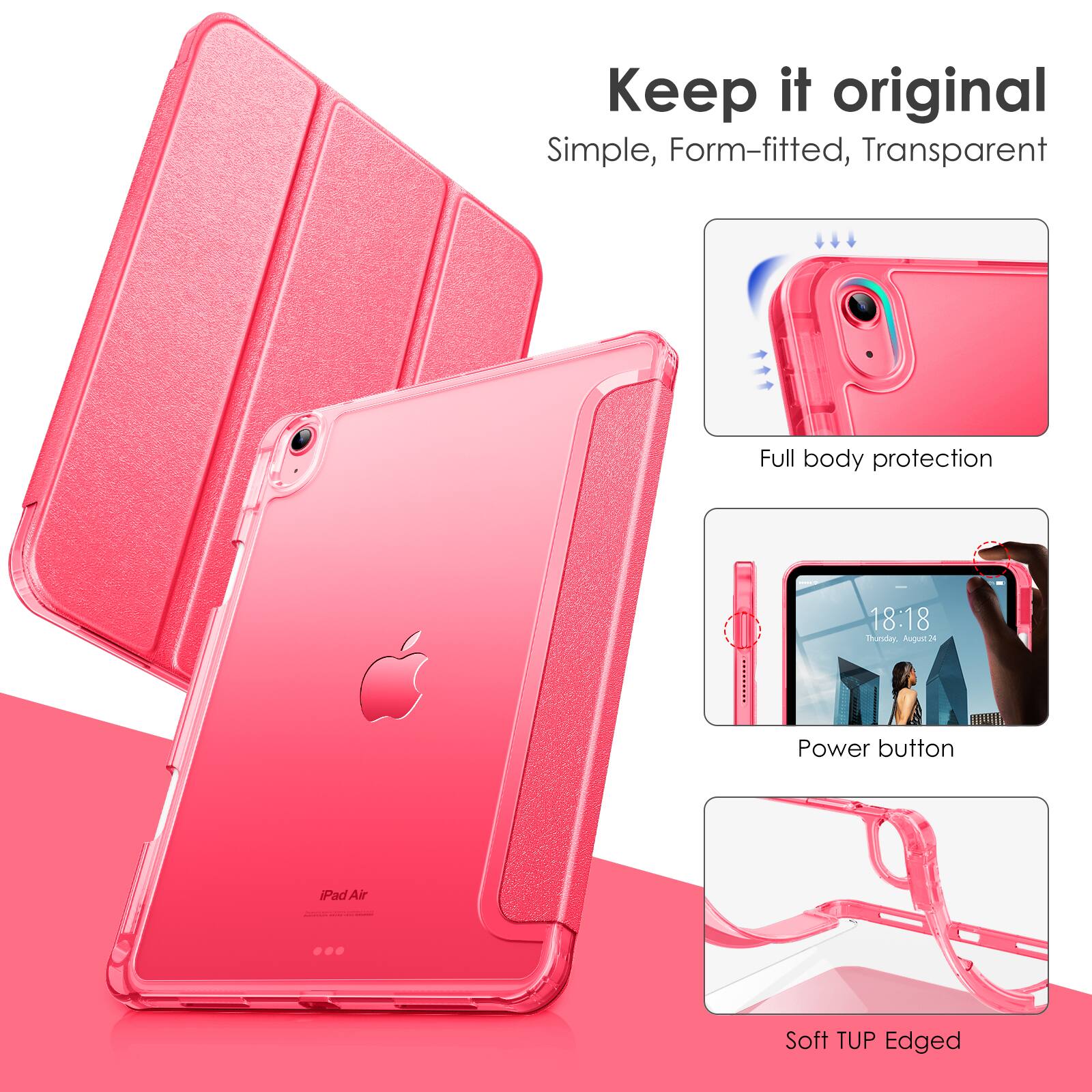 Keep it original  
Simple, Form-fitted, Transparent  

Full body protection  

Power button  

Soft TUP Edged