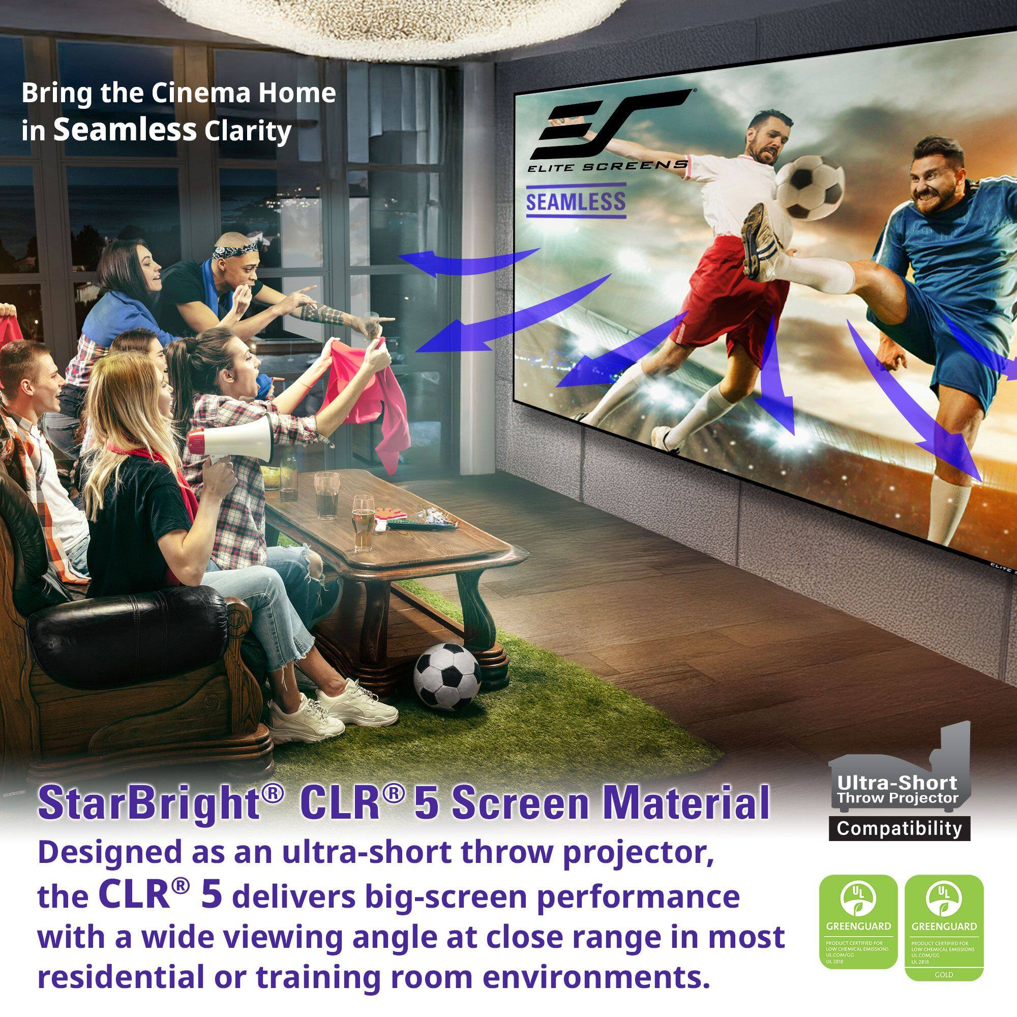Bring the Cinema Home in Seamless Clarity

ELITE SCREENS SEAMLESS Ultra-Short Throw Projector StarBright CLR 5 Screen Material

Designed as an ultra-short throw projector, the CLR 5 delivers big-screen performance with a wide viewing angle at close range in most residential or training room environments.

Green Material

Ultra-Short Throw Projector Compatibility

GREENGUARD GREENGUARD GOLD