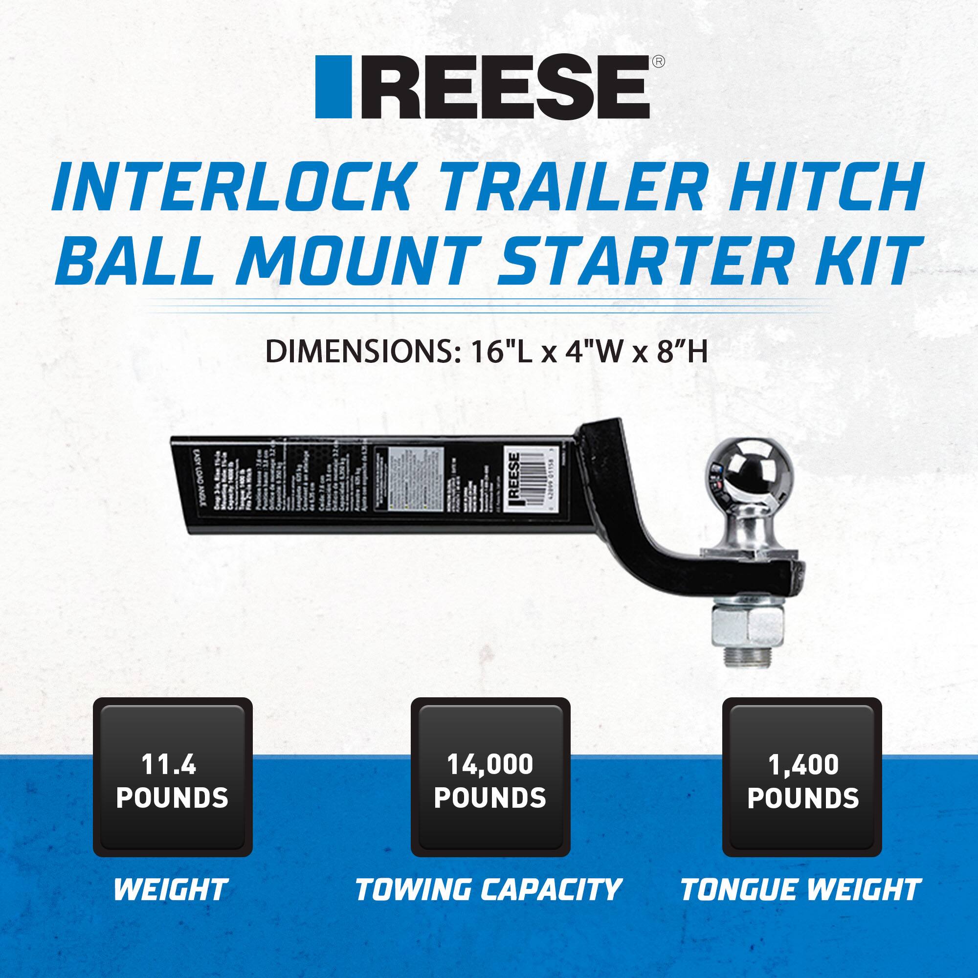REESE  
INTERLOCK TRAILER HITCH BALL MOUNT STARTER KIT  
DIMENSIONS: 16"L x 4"W x 8"H  

11.4 POUNDS  
WEIGHT  

14,000 POUNDS  
TOWING CAPACITY  

1,400 POUNDS  
TONGUE WEIGHT
