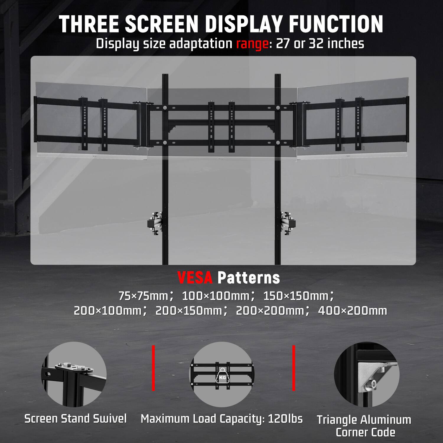 THREE SCREEN DISPLAY FUNCTION  
Display size adaptation range: 27 or 32 inches

VESA Patterns  
75x75mm; 100x100mm; 150x150mm; 200x100mm; 200x150mm; 200x200mm; 400x200mm

Screen Stand Swivel  
Maximum Load Capacity: 120lbs  
Triangle Aluminum Corner Code