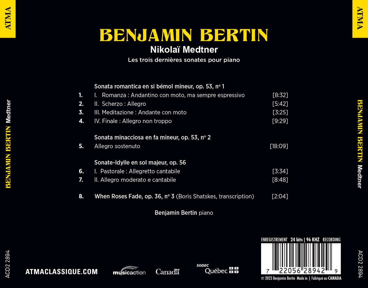 **BENJAMIN BERTIN**  
**Nikolai Medtner**  
**Les trois dernières sonates pour piano**

1. **Sonata romantica en si bémol mineur, op. 53, n° 1**  
   1. I. Romanza: Andantino con moto, ma sempre espressivo [8:32]  
   2. II. Scherzo: Allegro [5:42]  
   3. III. Meditazione: Andante con moto [3:25]  
   4. IV. Finale: Allegro non troppo [9:29]  

2. **Sonata minacciosa en fa mineur, op. 53, n° 2**  
   5. Allegro sostenuto [18:09]  

3. **Sonate-Idylle en sol majeur, op. 56**  
   6. I. Pastorale: Allegretto cantabile [3:34]  
   7. II. Allegro moderato e cantabile [8:48]  

8. **When Roses Fade