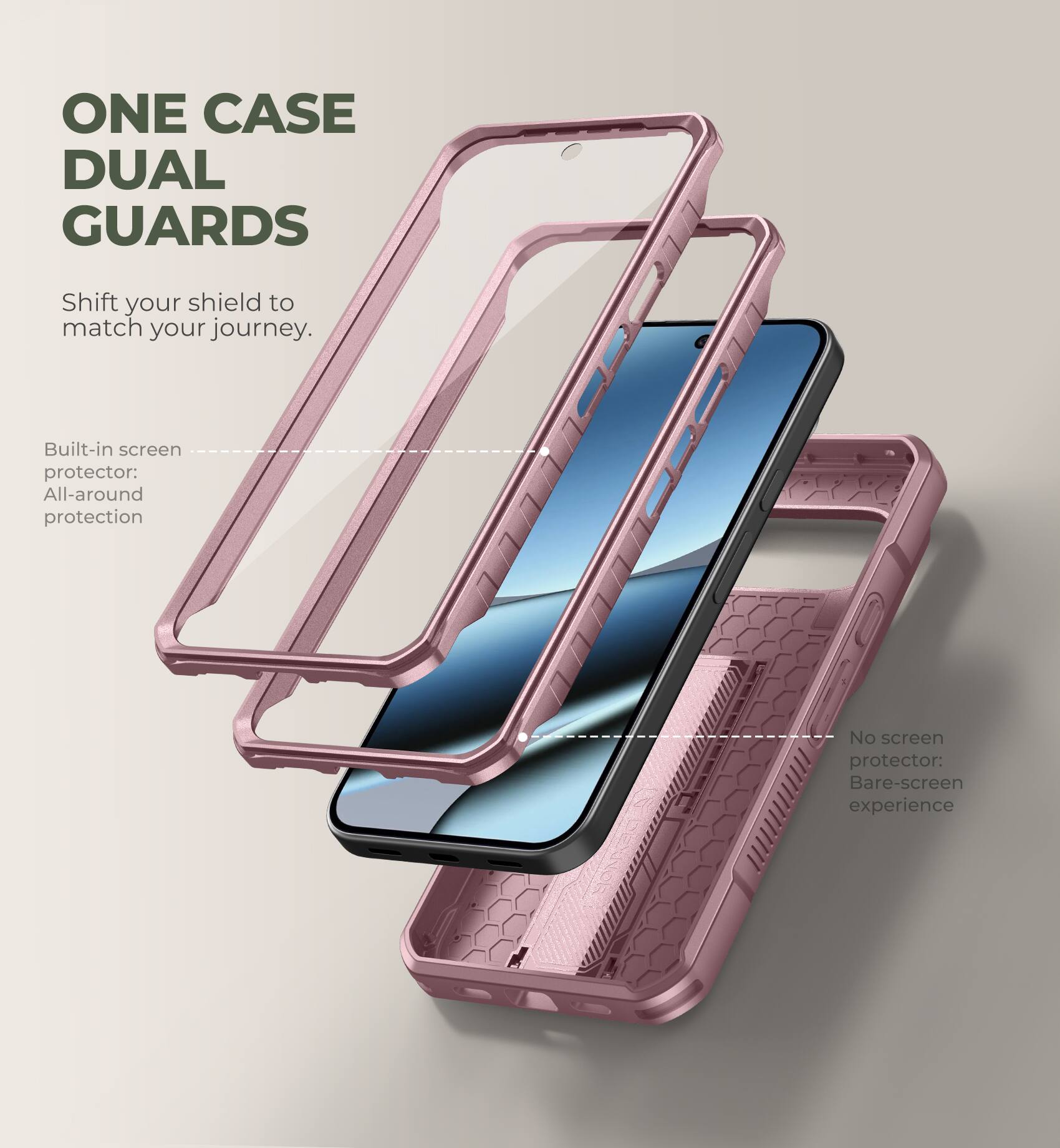 ONE CASE DUAL GUARDS

Shift your shield to match your journey.

Built-in screen protector: All-around protection

No screen protector: Bare-screen experience