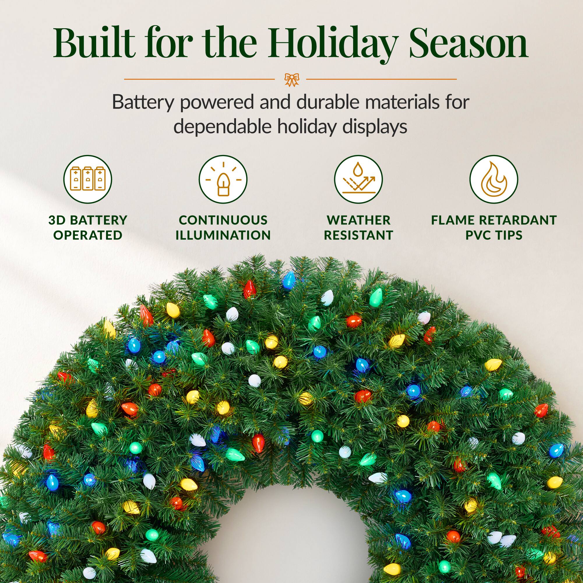 Built for the Holiday Season  
Battery powered and durable materials for dependable holiday displays  

3D BATTERY OPERATED  
CONTINUOUS ILLUMINATION  
WEATHER RESISTANT  
FLAME RETARDANT PVC TIPS