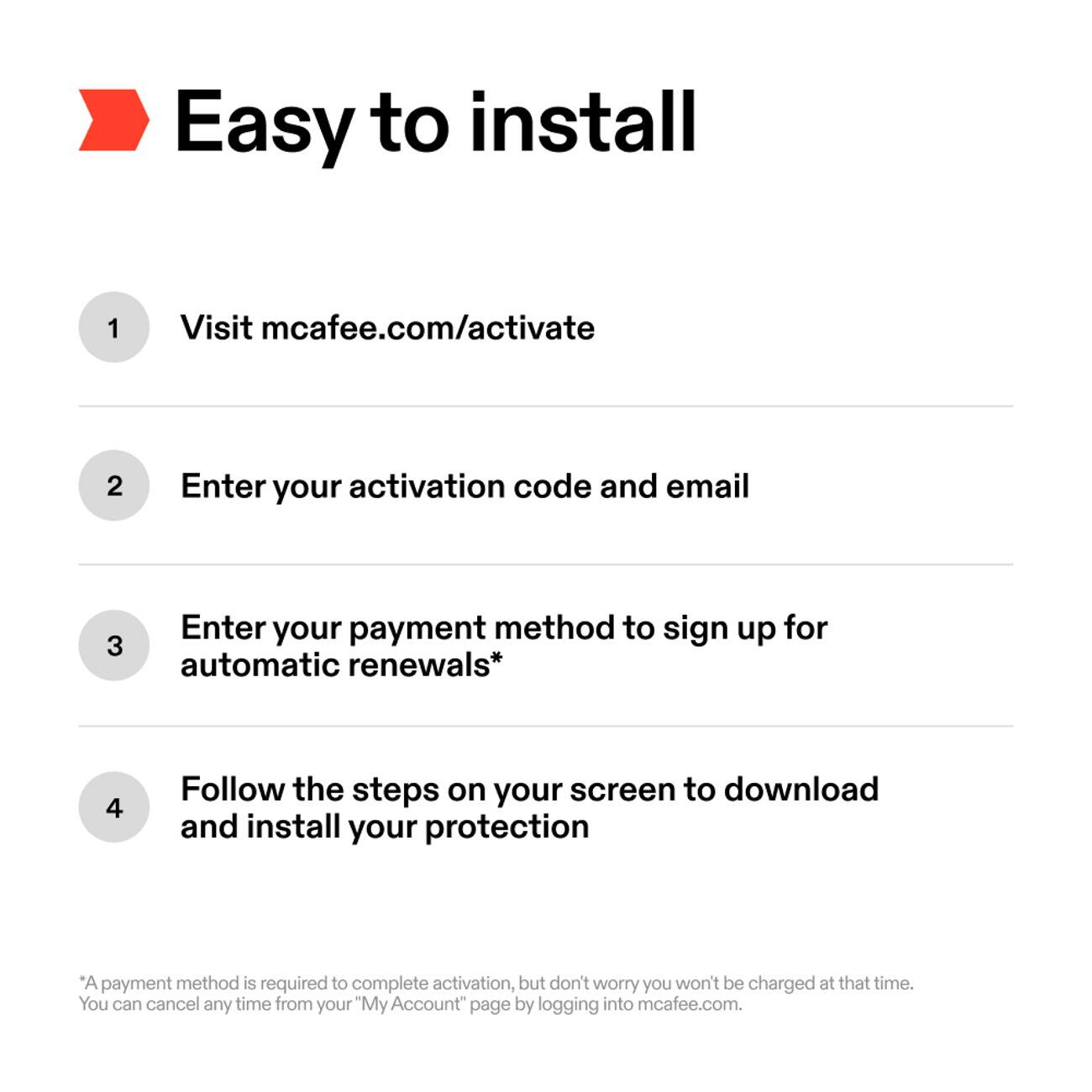 Easy to install

1. Visit mcafee.com/activate
2. Enter your activation code and email
3. Enter your payment method to sign up for automatic renewals*
4. Follow the steps on your screen to download and install your protection

*A payment method is required to complete activation, but don't worry you won't be charged at that time. You can cancel any time from your "My Account" page by logging into mcafee.com.