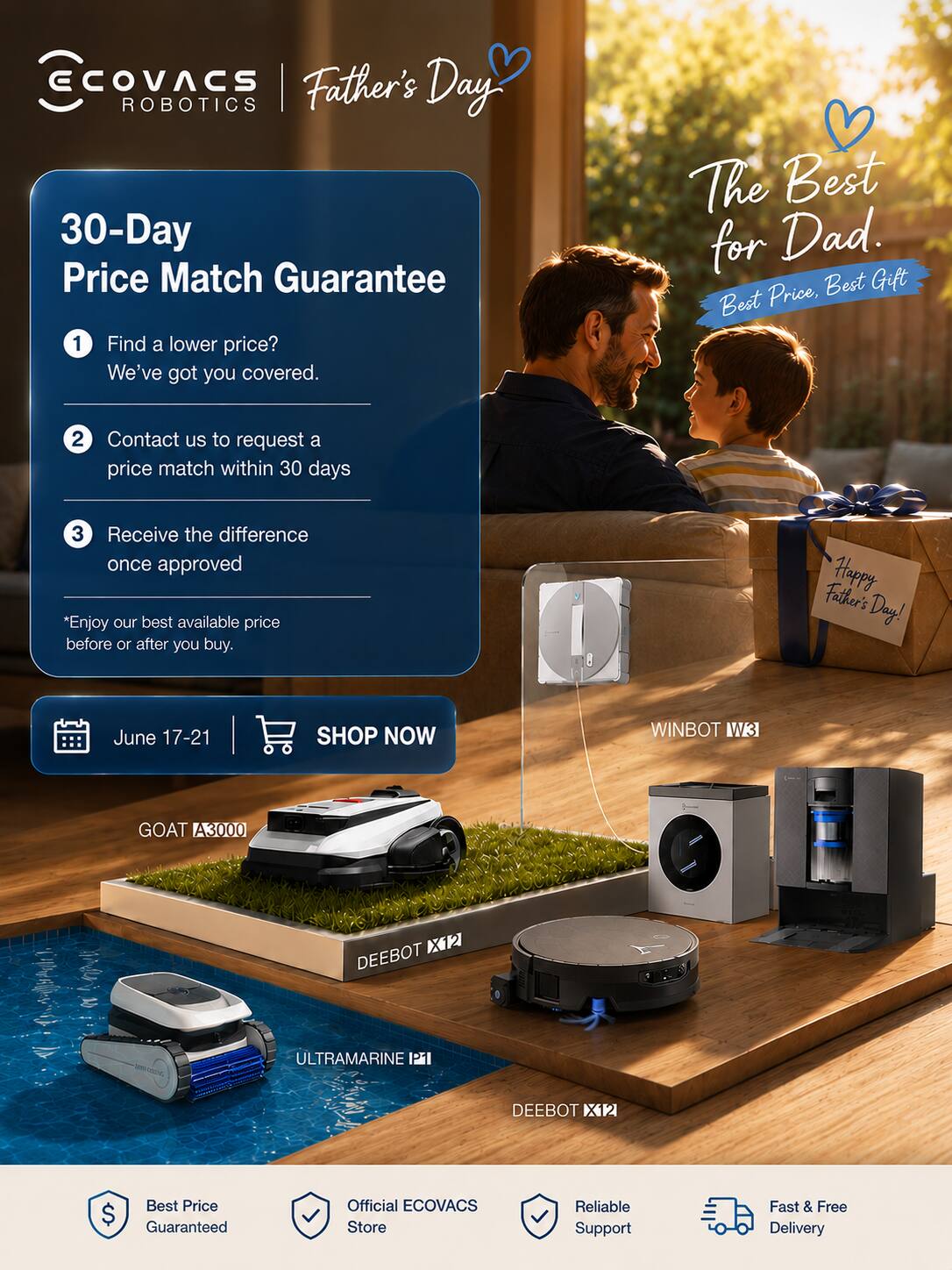 ECOVACS Robotics  
Father's Day  

30-Day Price Match Guarantee  
1. Find a lower price? We've got you covered.  
2. Contact us to request a price match within 30 days  
3. Receive the difference once approved  

*Enjoy our best available price before or after you buy.  

Happy Father's Day!  
June 17-21  
SHOP NOW  

WINBOT W3  
GOAT A3000  
DEEBOT ULTRAMARINE  
DEEBOT X12  

Best Price Guaranteed  
Official ECOVACS Store  
Reliable Support  
Fast & Free Delivery