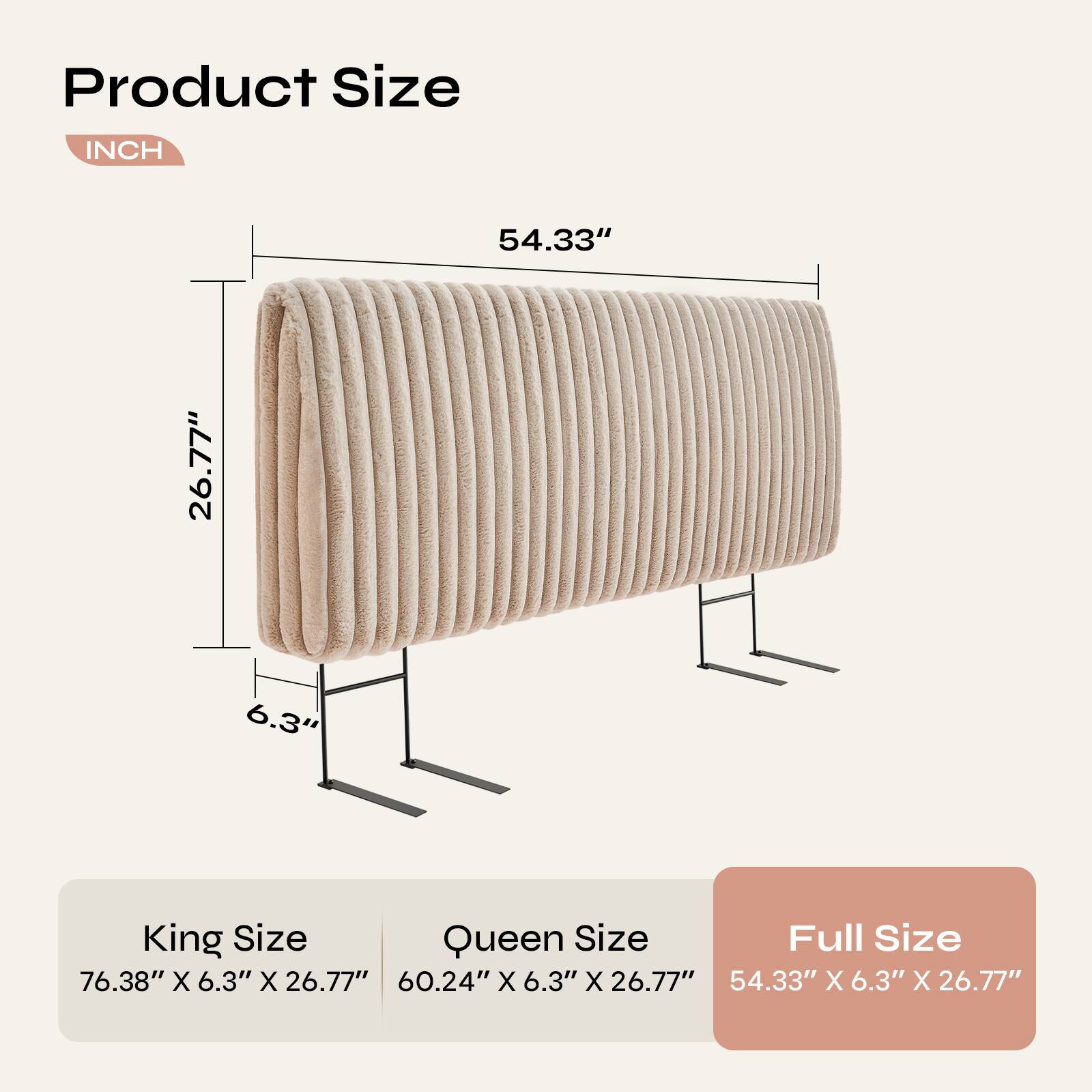 Product Size  
INCH  
54.33" x 26.77" x 6.3"  

King Size: 76.38" x 6.3" x 26.77"  
Queen Size: 60.24" x 6.3" x 26.77"  
Full Size: 54.33" x 6.3" x 26.77"