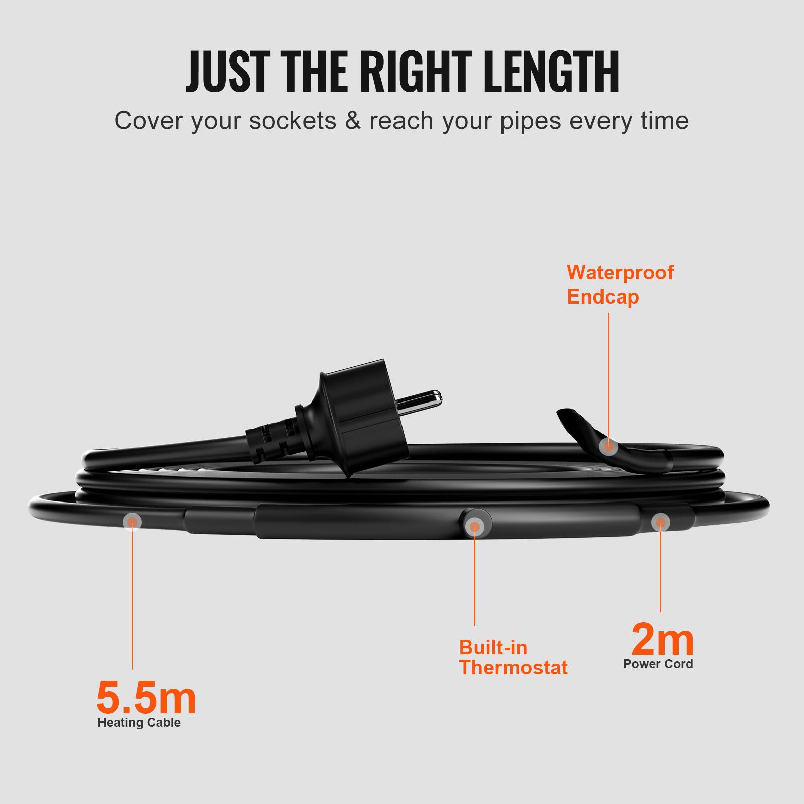 JUST THE RIGHT LENGTH  
Cover your sockets & reach your pipes every time  
Waterproof Endcap  
5.5m Heating Cable  
Built-in Thermostat  
2m Power Cord