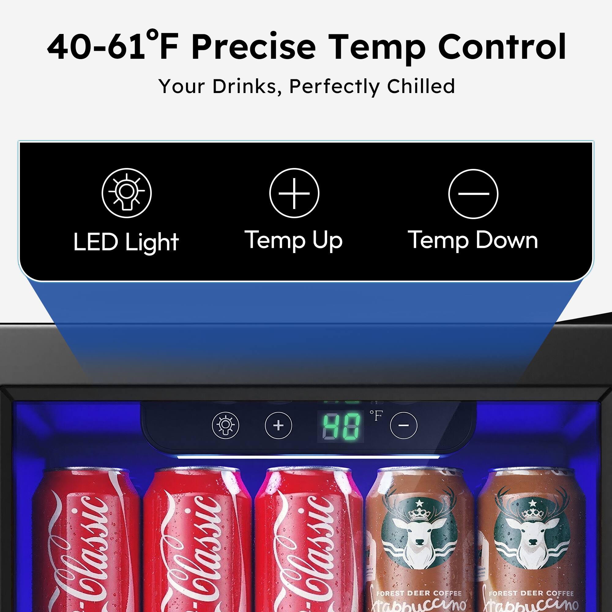 40-61°F Precise Temp Control  
Your Drinks, Perfectly Chilled  

LED Light  
Temp Up  
Temp Down  

Classic  
Classic  

FOREST DEER COFFEE  
Cappuccino  
FOREST DEER COFFEE