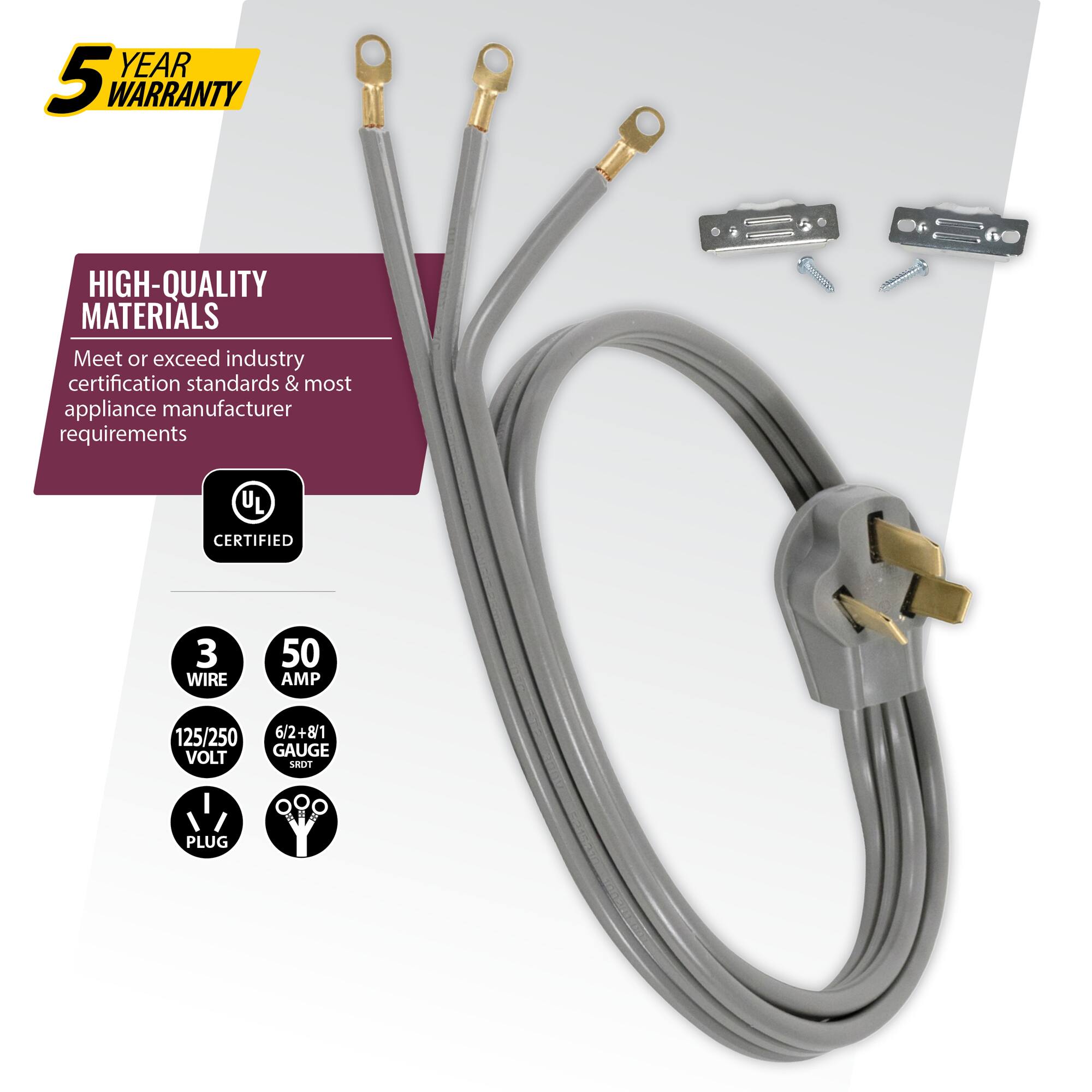 YEAR 5 WARRANTY  
HIGH-QUALITY MATERIALS  
Meet or exceed industry certification standards & most appliance manufacturer requirements  
UL CERTIFIED  
3 WIRE  
50 AMP  
125/250 VOLT  
6/2+8/1 GAUGE  
LRDT PLUG