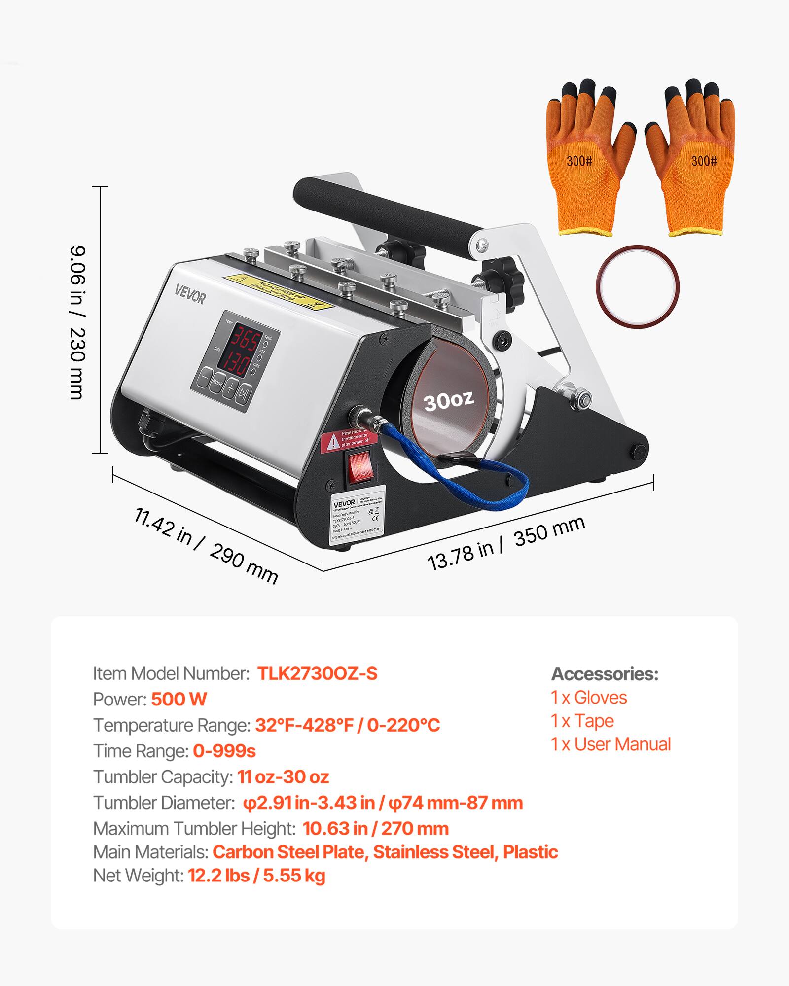 300#
300#
9.06 in / 230 mm
VEVOR 365 130
30oz
11.42 in / 290 mm
VEVOR CE
350 mm / 13.78 in
Item Model Number: TLK27300Z-S
Accessories: 1x Gloves, 1x Tape, 1x User Manual
Power: 500 W
Temperature Range: 32F-428F / 0-220C
Time Range: 0-999s
Tumbler Capacity: 11 oz-30 oz
Tumbler Diameter: 2.91 in-3.43 in / 74 mm-87 mm
Maximum Tumbler Height: 10.63 in / 270 mm
Main Materials: Carbon Steel Plate, Stainless Steel, Plastic
Net Weight: 12.2 lbs / 5.55 kg