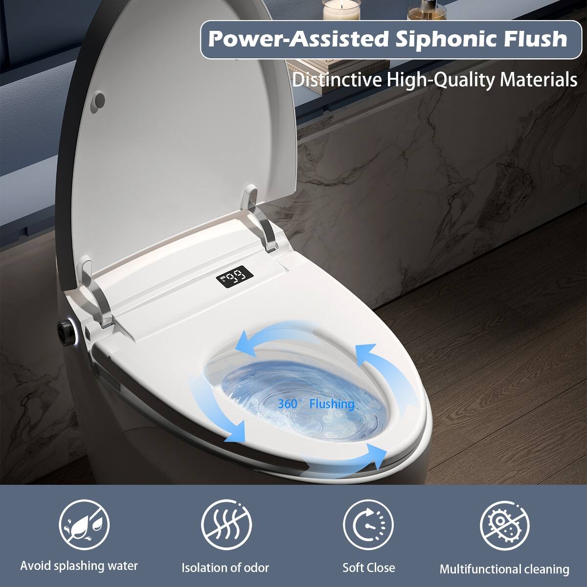 Power-Assisted Siphonic Flush  
Distinctive High-Quality Materials  

360° Flushing  
Avoid splashing water  
Isolation of odor  
Soft Close  
Multifunctional cleaning