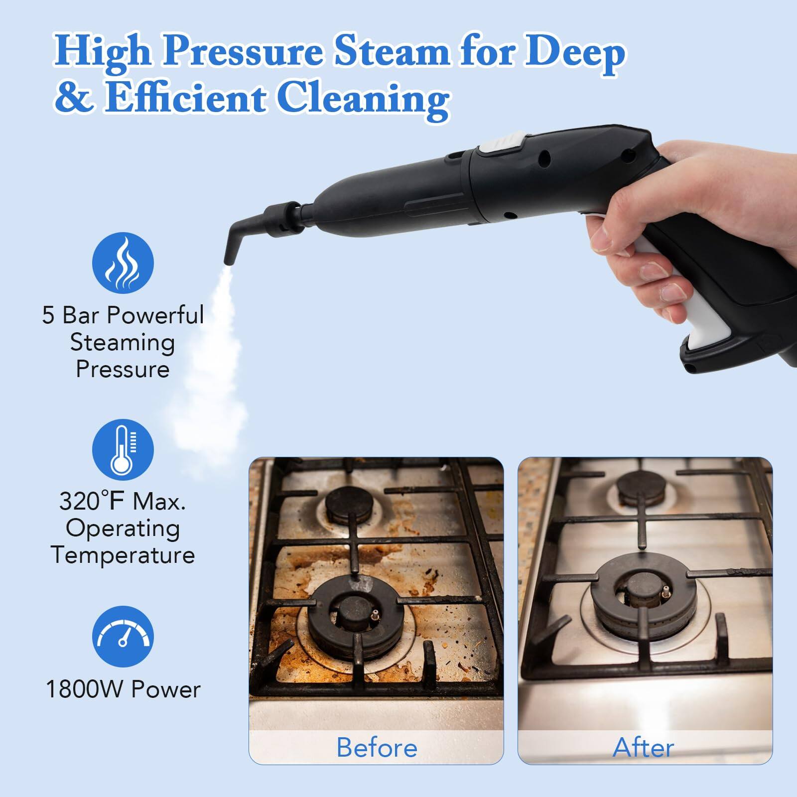 High Pressure Steam for Deep & Efficient Cleaning

5 Bar Powerful Steaming Pressure
320F Max. Operating Temperature
1800W Power

Before
After