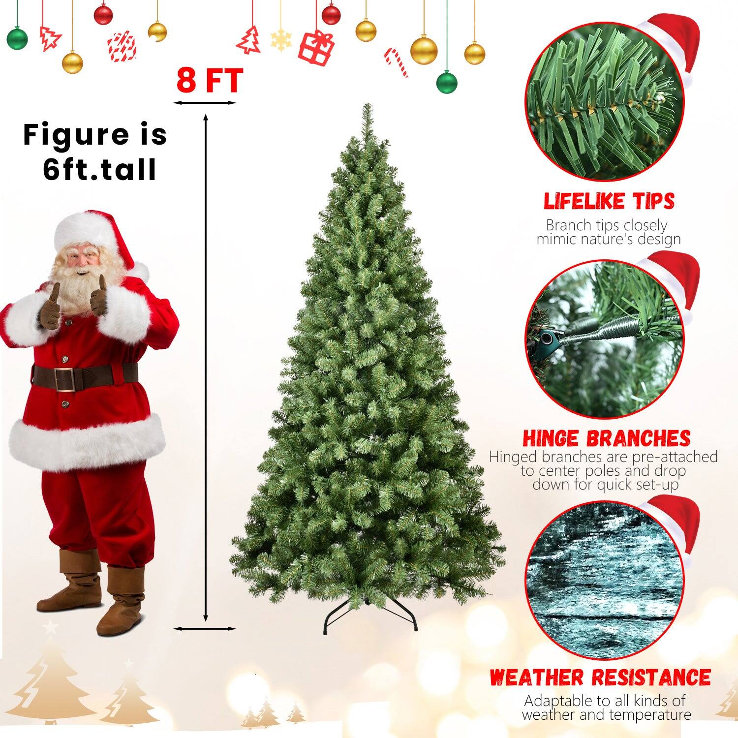 8 FT

Figure is 6ft. tall

LIFELIKE TIPS
Branch tips closely mimic nature's design

HINGE BRANCHES
Hinged branches are pre-attached to center poles and drop down for quick set-up

WEATHER RESISTANCE
Adaptable to all kinds of weather and temperature