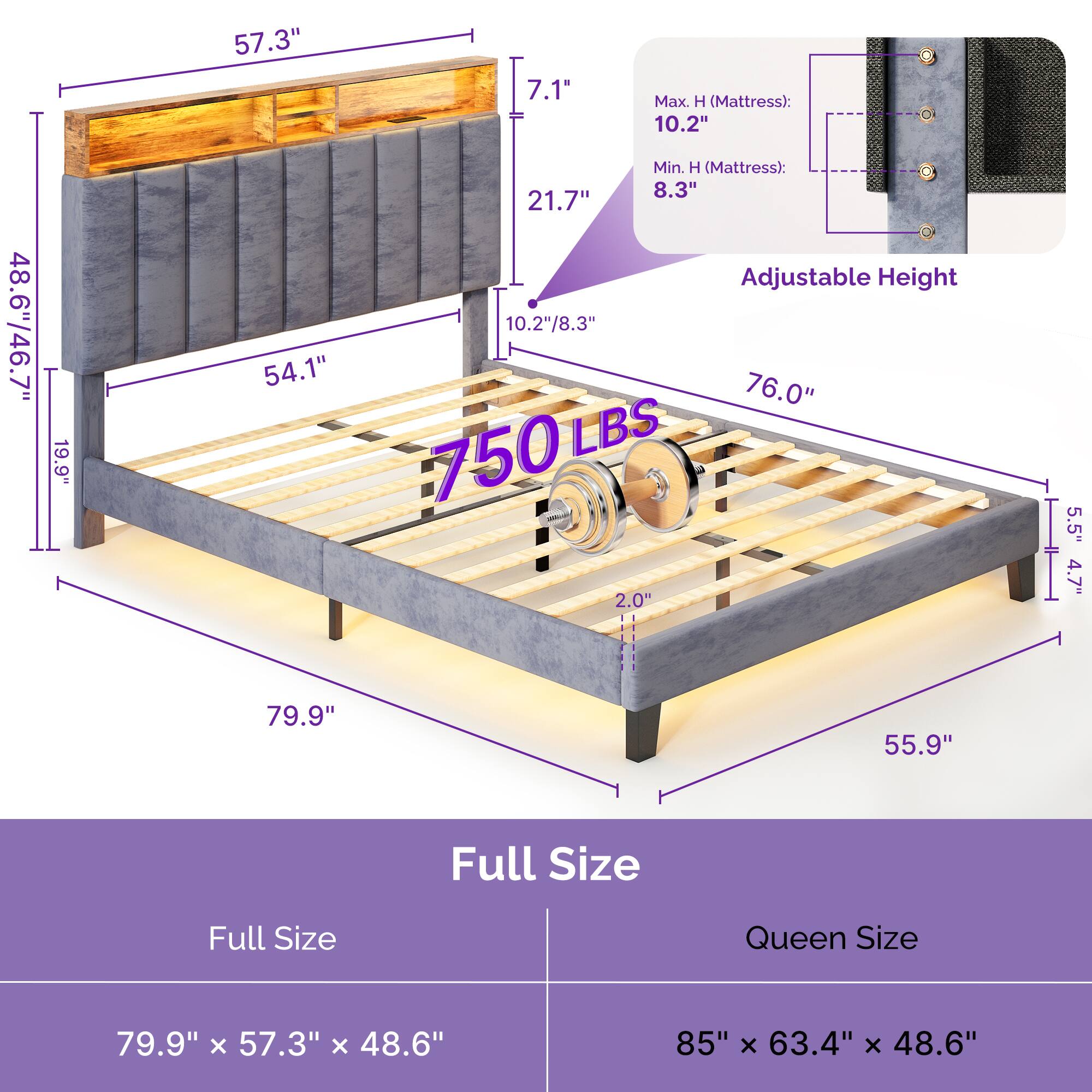 - 57.3"
- 7.1"
- 21.7"
- 10.2"/8.3"
- 48.6"/46.7"
- 19.9"
- 54.1"
- 76.0"
- 750 LBS
- 2.0"
- 5.5"
- 4.7"
- 79.9"
- 55.9"
- Full Size
- Queen Size
- 79.9" x 57.3" x 48.6"
- 85" x 63.4" x 48.6"
- Max. H (Mattress): 10.2"
- Min. H (Mattress): 8.3"
- Adjustable Height