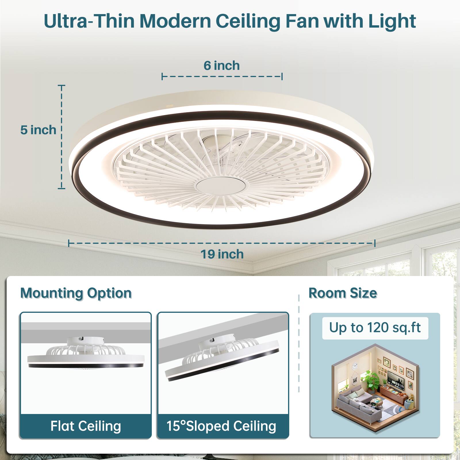 Ultra-Thin Modern Ceiling Fan with Light  
6 inch  
5 inch  
19 inch  
Mounting Option: Flat Ceiling, 15° Sloped Ceiling  
Room Size: Up to 120 sq.ft