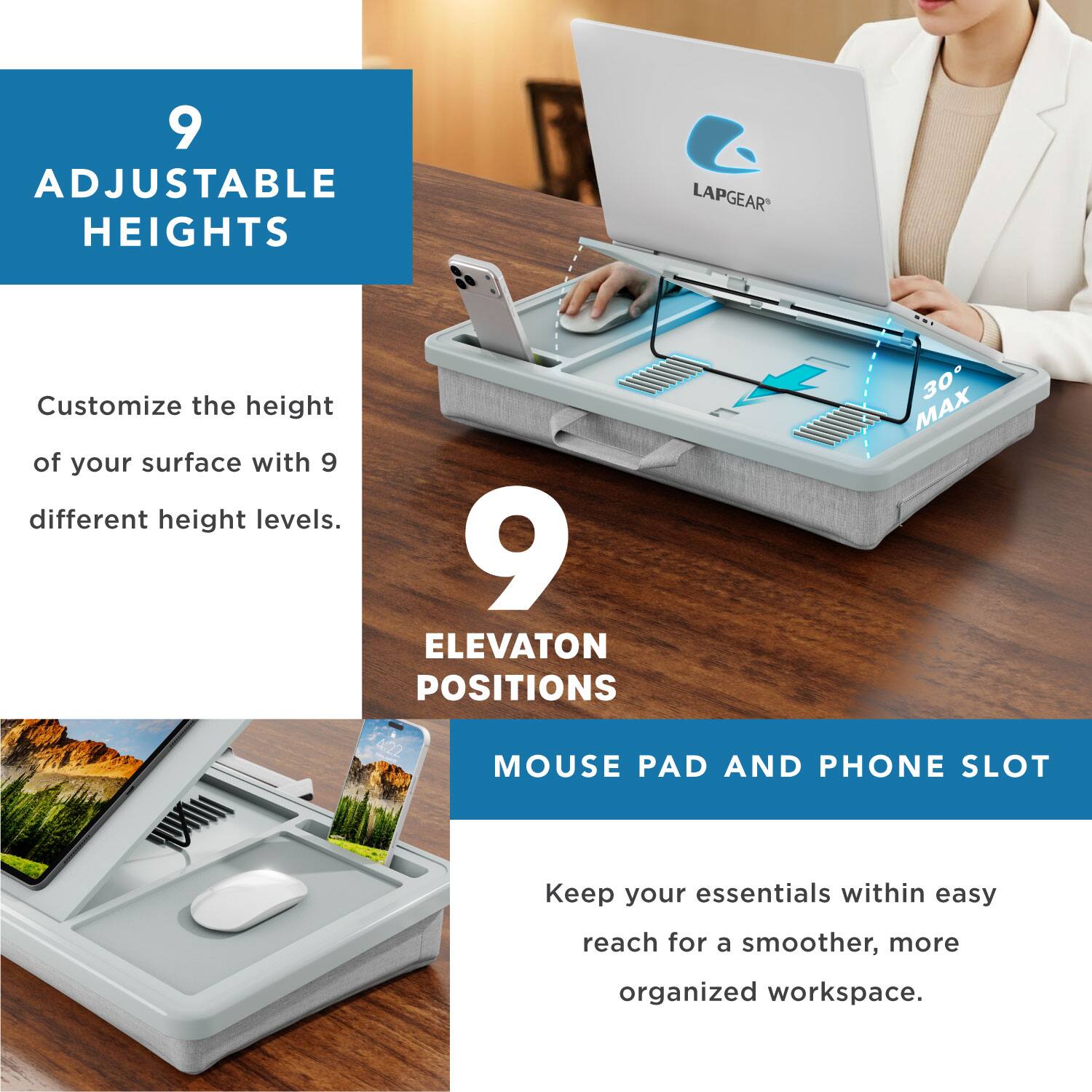 9 Adjustable Heights LAPGEAR Customize the height of your surface with 9 different height levels.  
9 Elevation Positions 30° MAX  
Mouse Pad and Phone Slot  
Keep your essentials within easy reach for a smoother, more organized workspace.
