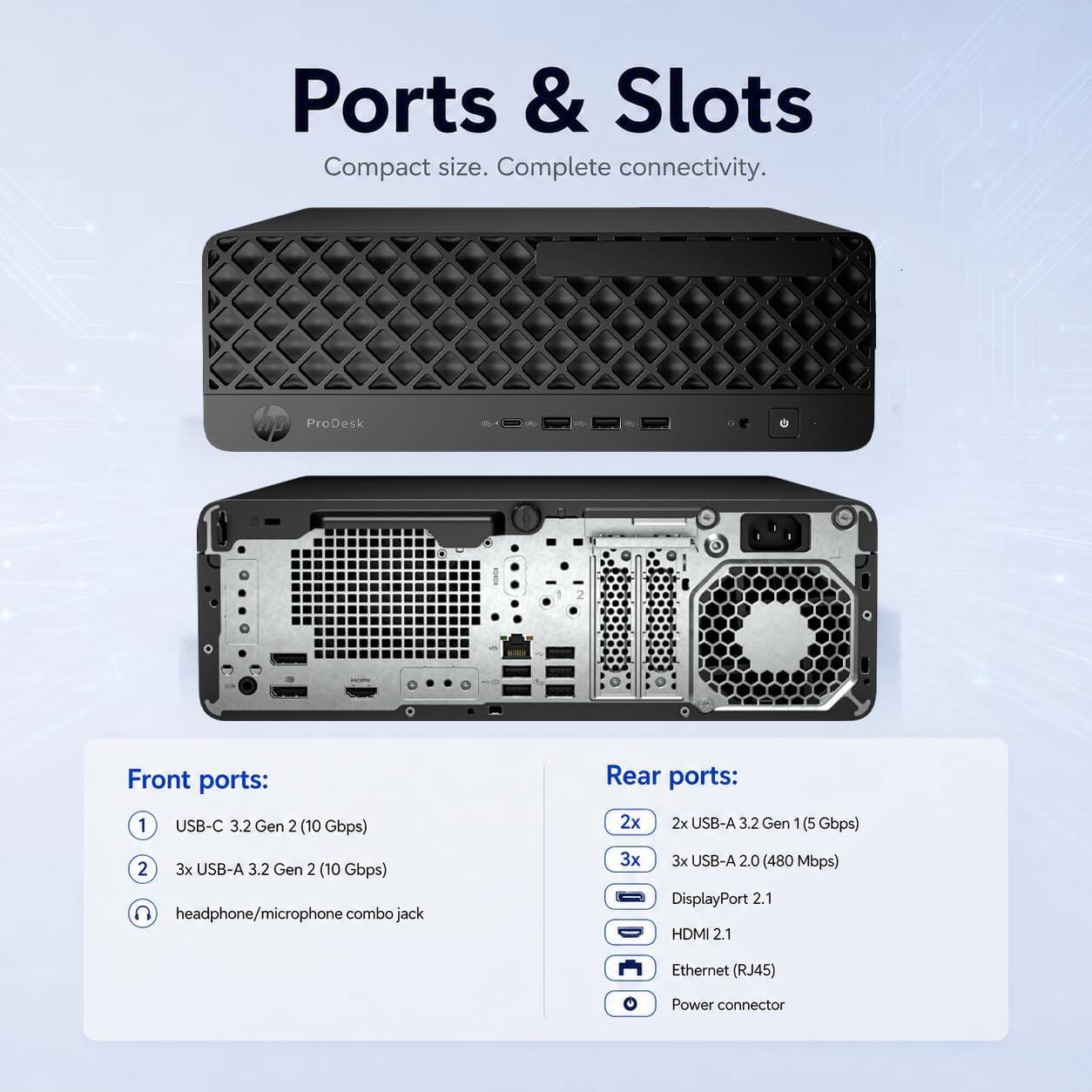 Ports & Slots  
Compact size. Complete connectivity.  

Front ports:  
1 USB-C 3.2 Gen 2 (10 Gbps)  
2 3x USB-A 3.2 Gen 2 (10 Gbps)  
headphone/microphone combo jack  

Rear ports:  
2x 2x USB-A 3.2 Gen 1 (5 Gbps)  
3x 3x USB-A 2.0 (480 Mbps)  
DisplayPort 2.1  
HDMI 2.1  
Ethernet (RJ45)  
Power connector