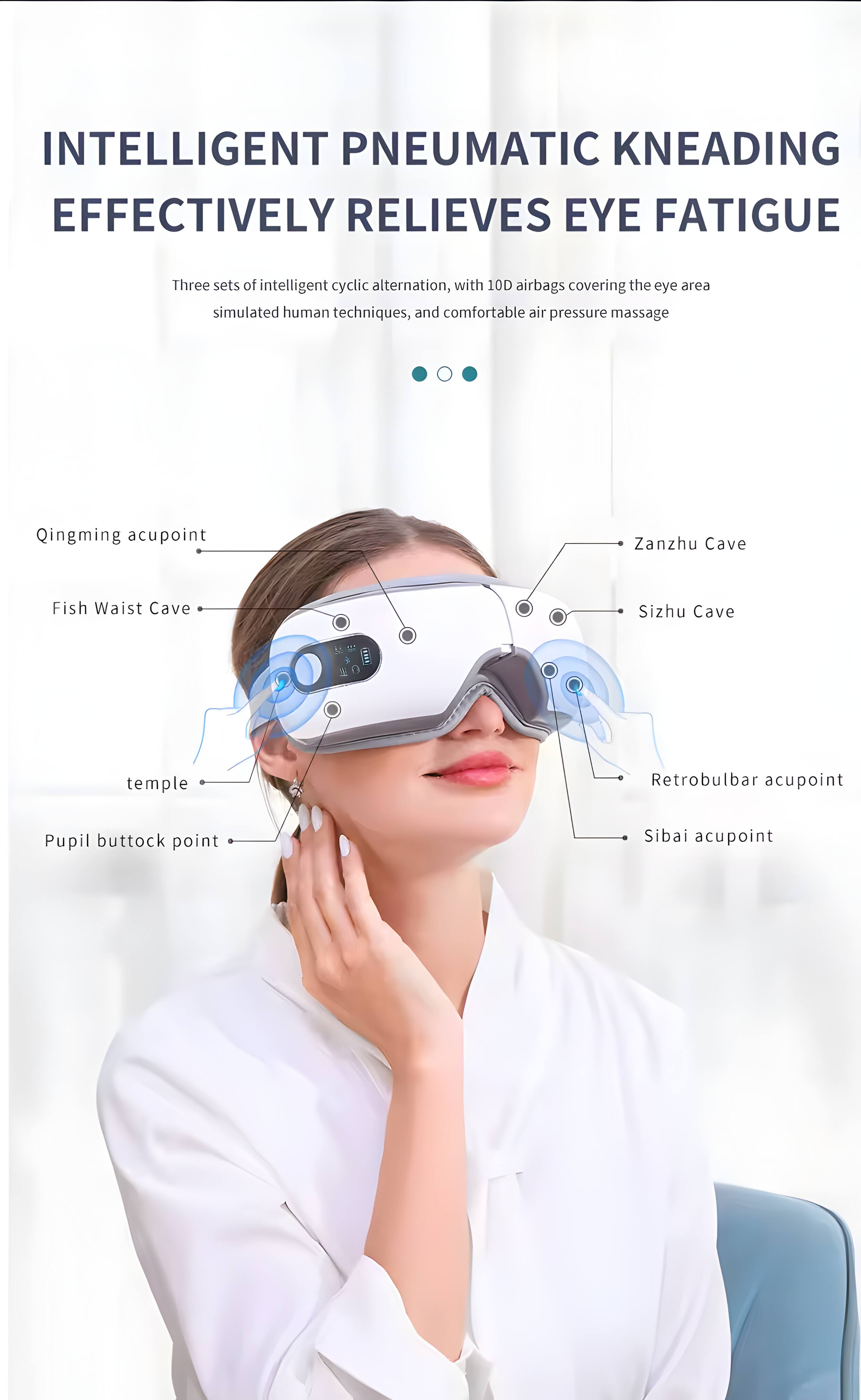 INTELLIGENT PNEUMATIC KNEADING EFFECTIVELY RELIEVES EYE FATIGUE

Three sets of intelligent cyclic alternation, with 10D airbags covering the eye area, simulated human techniques, and comfortable air pressure massage

- Qingming acupoint
- Fish Waist Cave
- Zanzhu Cave
- Sizhu Cave
- Retrobulbar acupoint
- Pupil buttock point
- Sibai acupoint
- temple