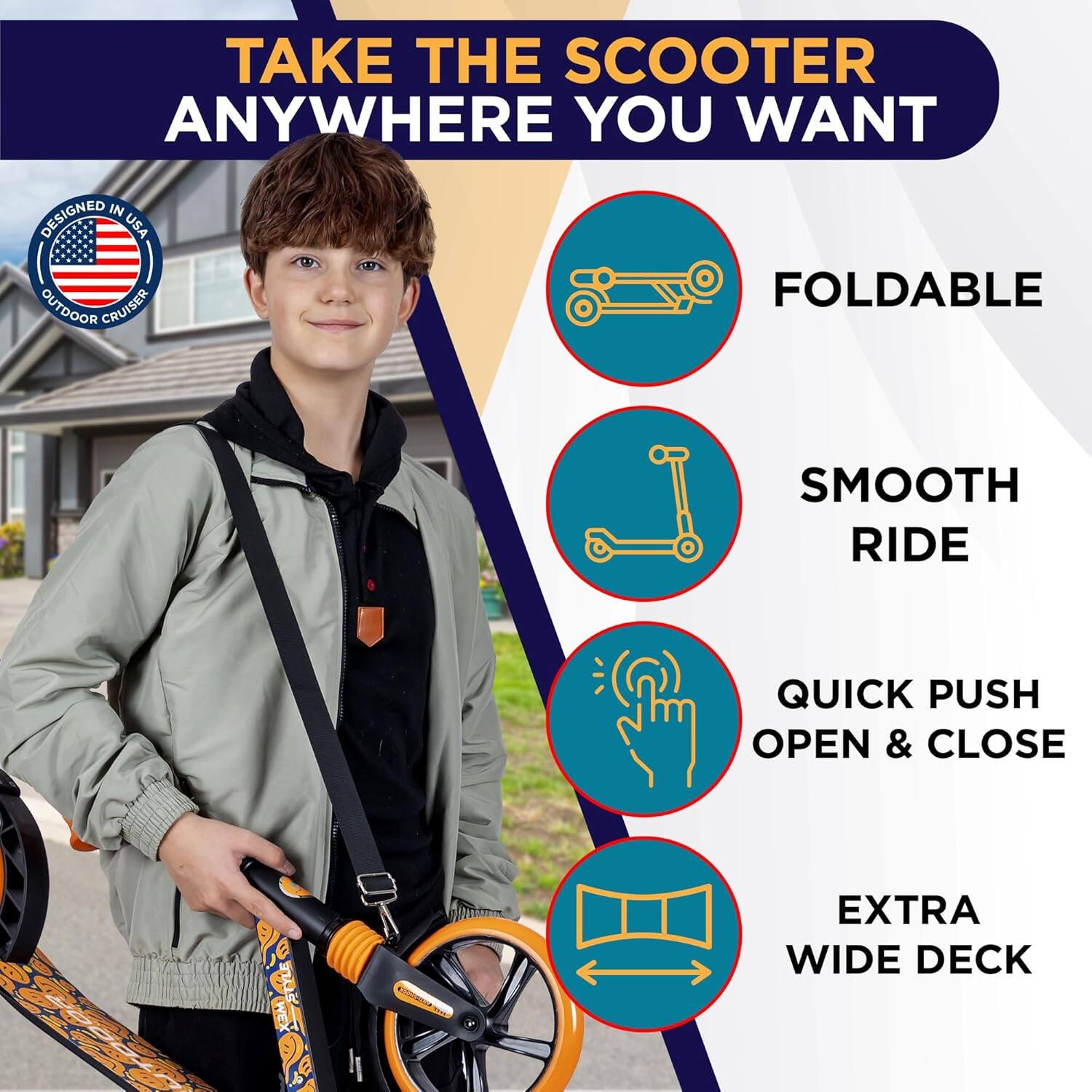 TAKE THE SCOOTER ANYWHERE YOU WANT

- FOLDABLE
- SMOOTH RIDE
- QUICK PUSH OPEN & CLOSE
- EXTRA WIDE DECK

DESIGNED IN USA OUTDOOR CRUISER