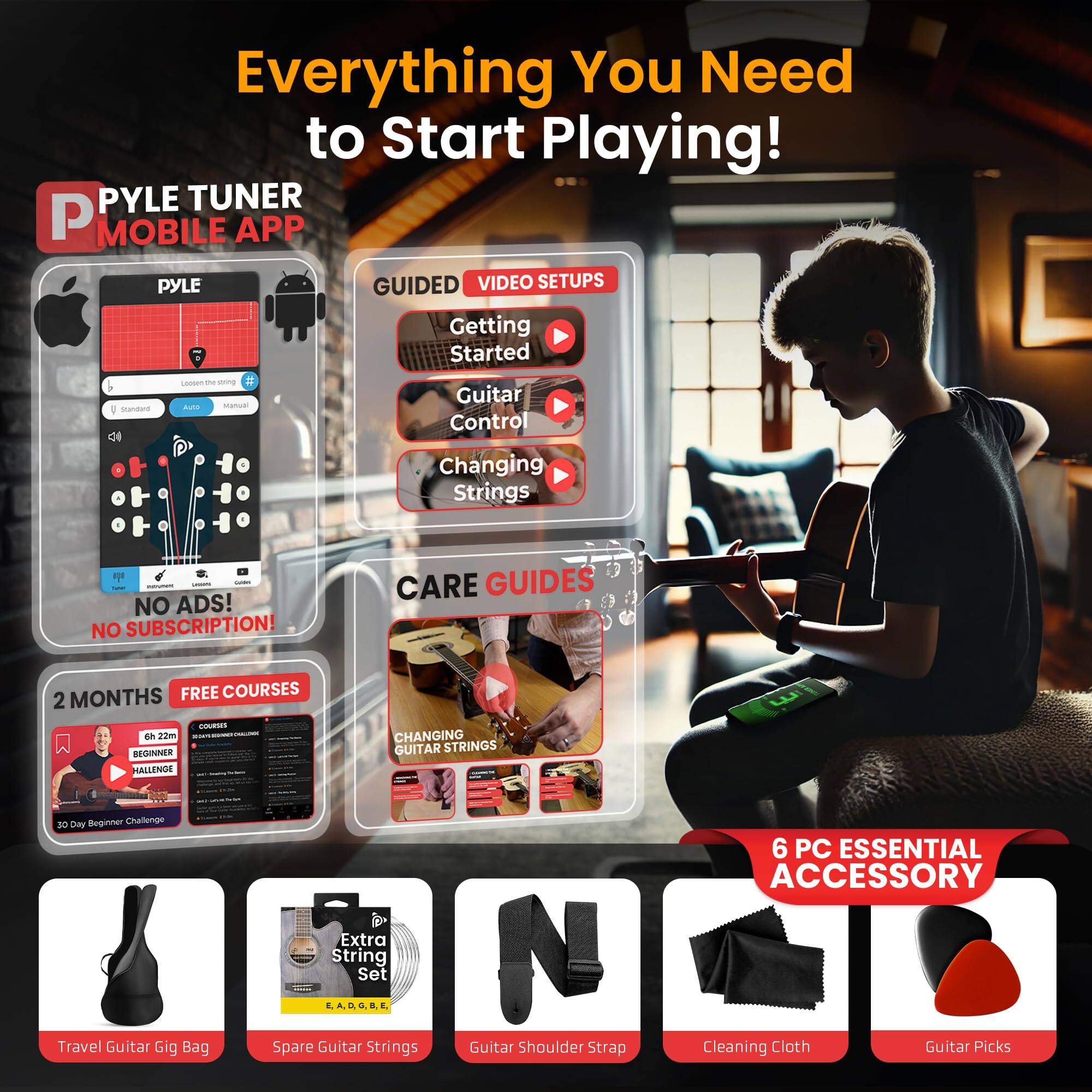Everything You Need to Start Playing!

PYLE TUNER MOBILE APP

GUIDED VIDEO SETUPS
- Getting Started
- Guitar Control
- Changing Strings

NO ADS! NO SUBSCRIPTION!

2 MONTHS FREE COURSES
- Beginner Challenge
- Changing Guitar Strings

CARE GUIDES
- Beginner Challenge

6 PC ESSENTIAL ACCESSORY
- Travel Guitar Gig Bag
- Extra String Set
- Guitar Shoulder Strap
- Cleaning Cloth
- Guitar Picks