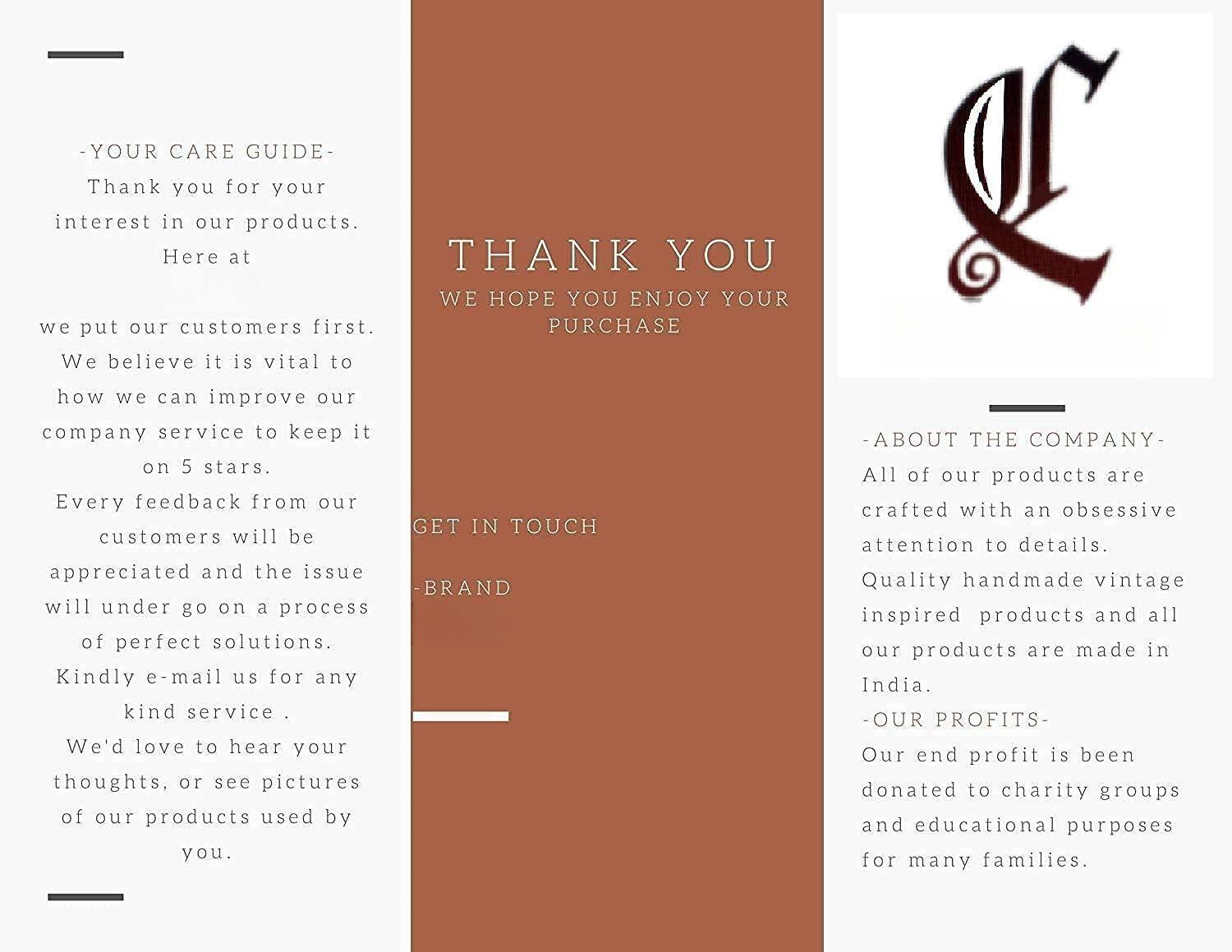 **- YOUR CARE GUIDE -**

Thank you for your interest in our products. Here at

we put our customers first. We believe it is vital to how we can improve our company service to keep it on 5 stars.

Every feedback from our customers will be appreciated and the issue will undergo a process of perfect solutions. Kindly e-mail us for any kind service. We'd love to hear your thoughts, or see pictures of our products used by you.

**THANK YOU**

WE HOPE YOU ENJOY YOUR PURCHASE

**- ABOUT THE COMPANY -**

All of our products are crafted with an obsessive attention to details. Quality handmade vintage inspired products and all our products are made in India.

**- OUR PROFITS -**

Our end profit is been donated to charity groups and educational purposes for many families.

**GET IN TOUCH**

**BRAND**