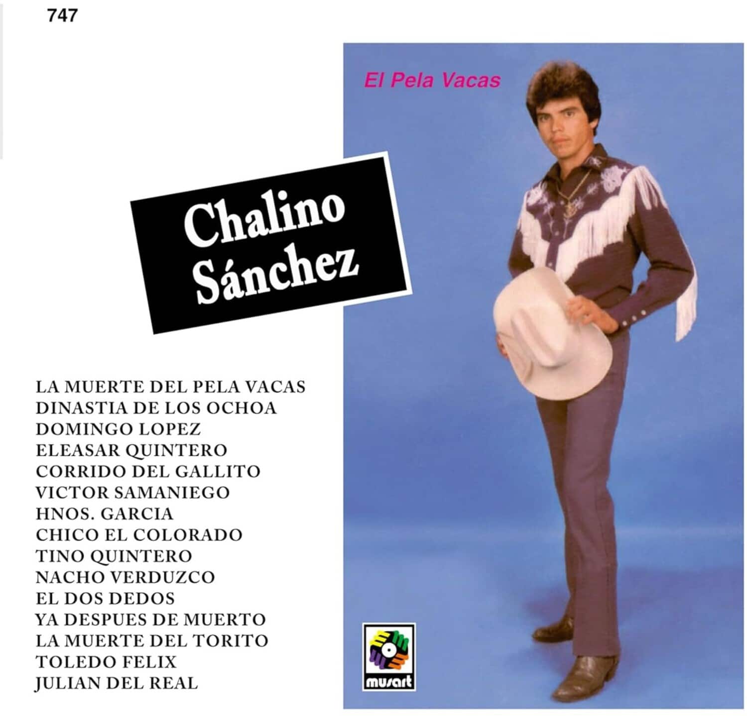747

Chalino Sánchez

El Pela Vacas

LA MUERTE DEL PELA VACAS  
DINASTIA DE LOS OCHOA  
DOMINGO LOPEZ  
ELEASAR QUINTERO  
CORRIDO DEL GALLITO  
VICTOR SAMANIEGO  
HNOs. GARCIA  
CHICO EL COLORADO  
TINO QUINTERO  
NACHO VERDUZCO  
EL DOS DEDOS  
YA DESPUES DE MUERTO  
LA MUERTE DEL TORITO  
TOLEDO FELIX  
JULIAN DEL REAL