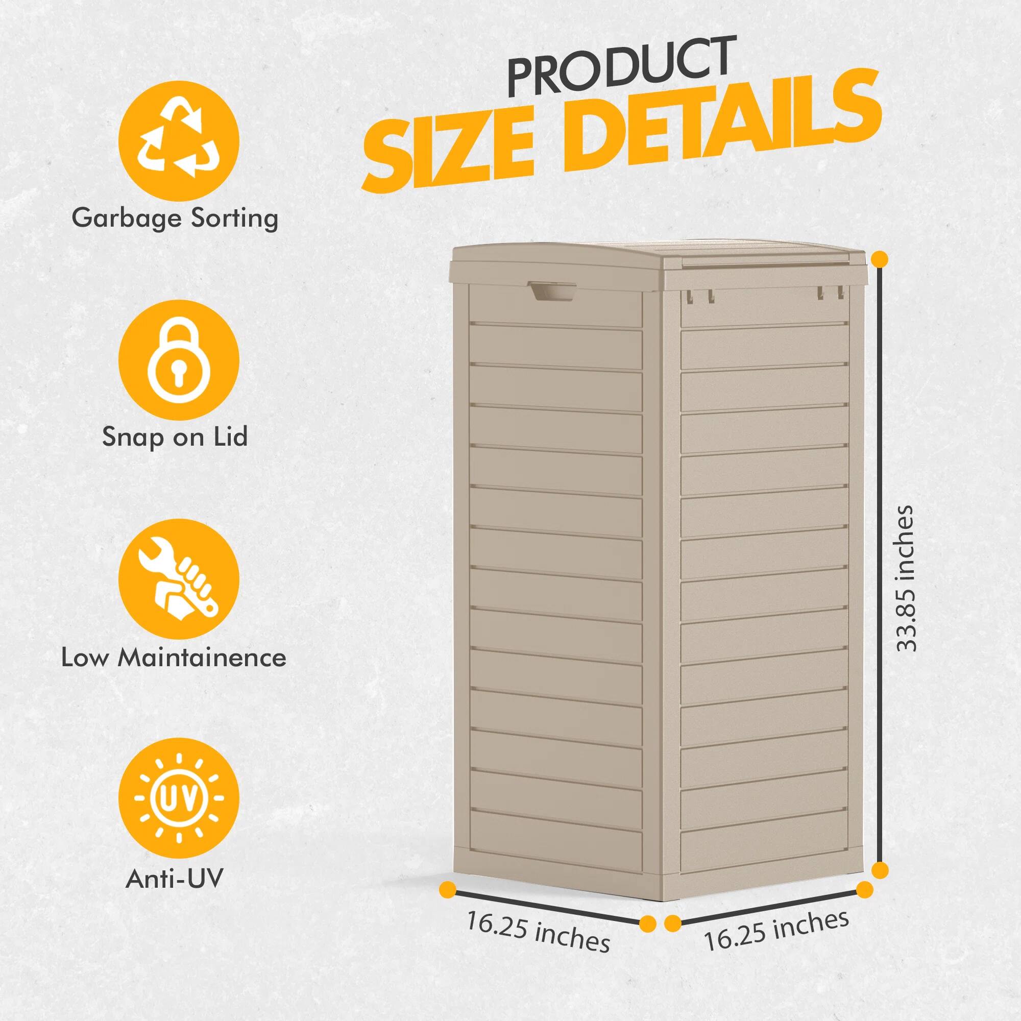 PRODUCT SIZE DETAILS

- Garbage Sorting
- Snap on Lid
- Low Maintenance
- Anti-UV

33.85 inches (height)
16.25 inches (width)
16.25 inches (depth)