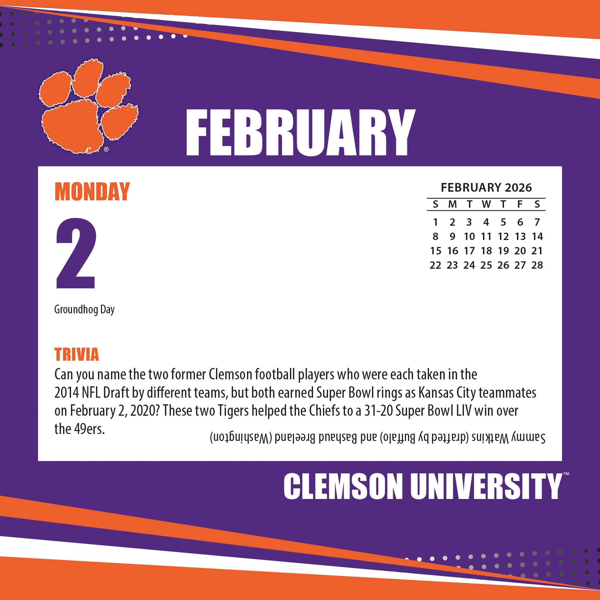 **FEBRUARY**

**MONDAY 2**

Groundhog Day

**TRIVIA**

Can you name the two former Clemson football players who were each taken in the 2014 NFL Draft by different teams, but both earned Super Bowl rings as Kansas City teammates on February 2, 2020? These two Tigers helped the Chiefs to a 31-20 Super Bowl LIV win over the 49ers.

**FEBRUARY 2026**

S M T W T F S

1 2 3 4 5 6 7

8 9 10 11 12 13 14

15 16 17 18 19 20 21

22 23 24 25 26 27 28

**CLEMSON UNIVERSITY**