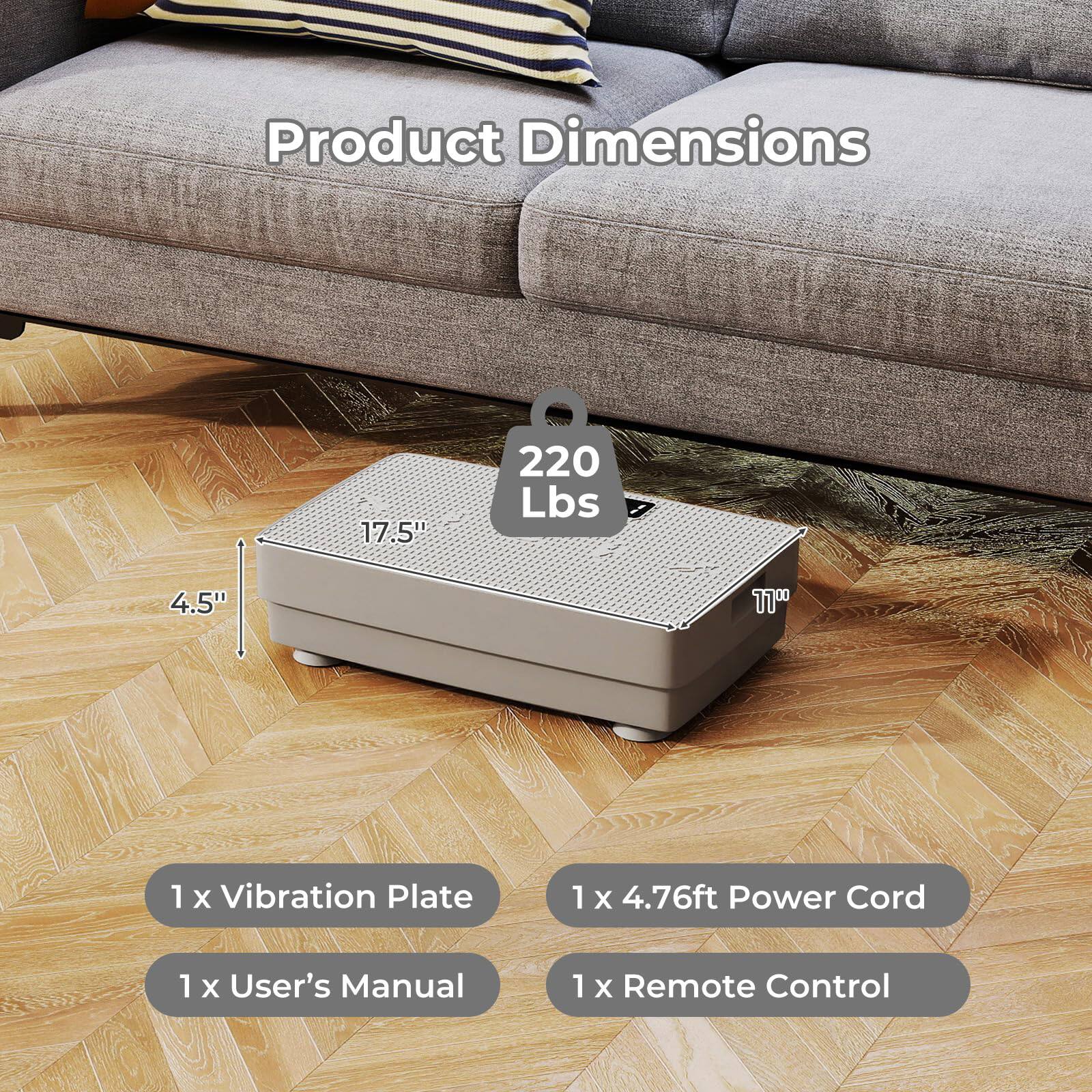 Product Dimensions: 17.5" x 220 Lbs x 4.5"  
1 x Vibration Plate  
1 x 4.76ft Power Cord  
1 x User's Manual  
1 x Remote Control