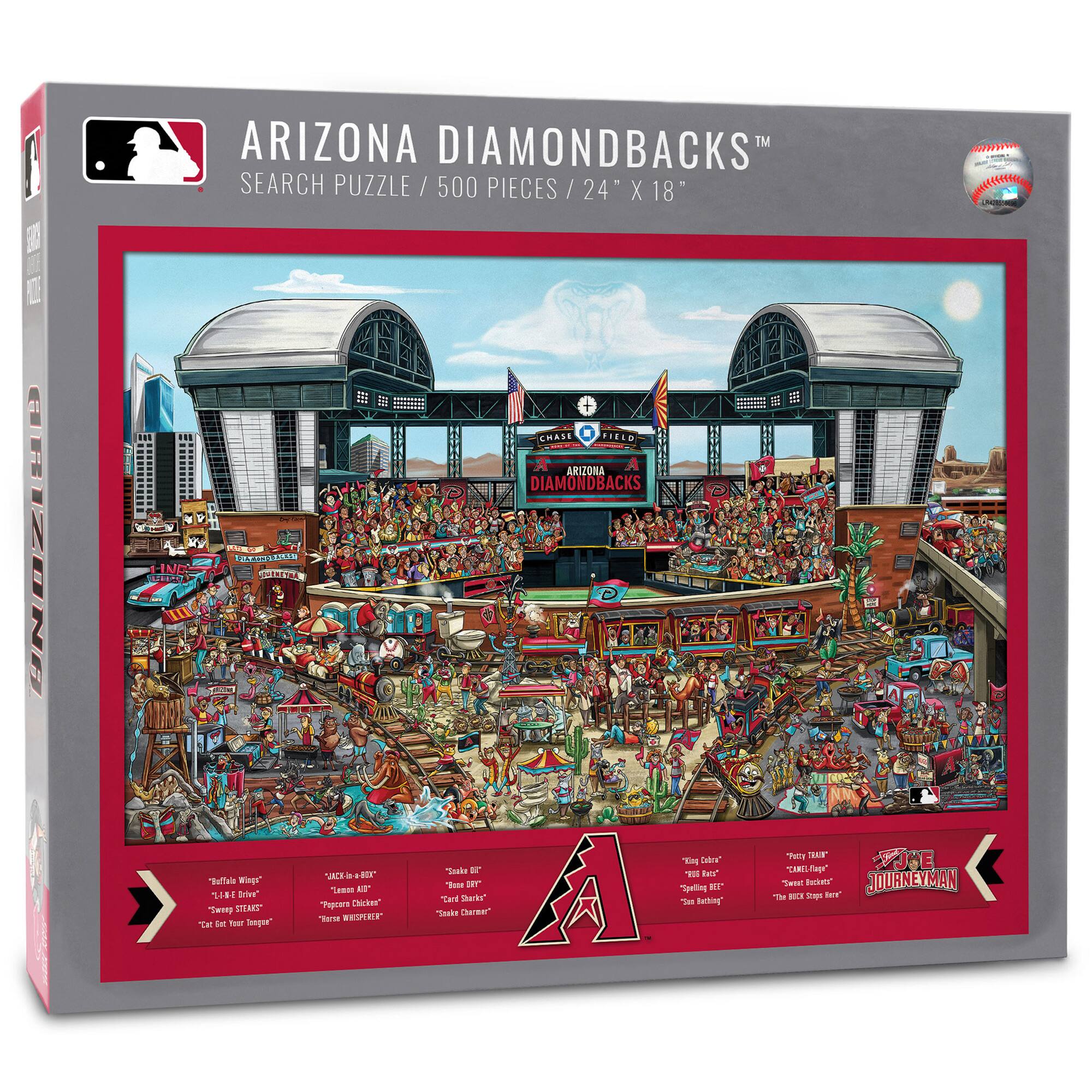 ARIZONA DIAMONDBACKS™  
SEARCH PUZZLE / 500 PIECES / 24" X 18"

- "Battle Wings"
- "Like a Driver"
- "Sweet Steaks"
- "Eat Your Image"

- "Jackie in a Box"
- "Lambo Whiskey"
- "Three Whispers"

- "Snake Pit"
- "Card Sharks"
- "Snake Charmer"

- "Killing Colors"
- "Big Bats"
- "2nd Baseman"

- "Pretty Farm"
- "Sweet Rookies"
- "The Big Stage Here"

- "Journeyman"