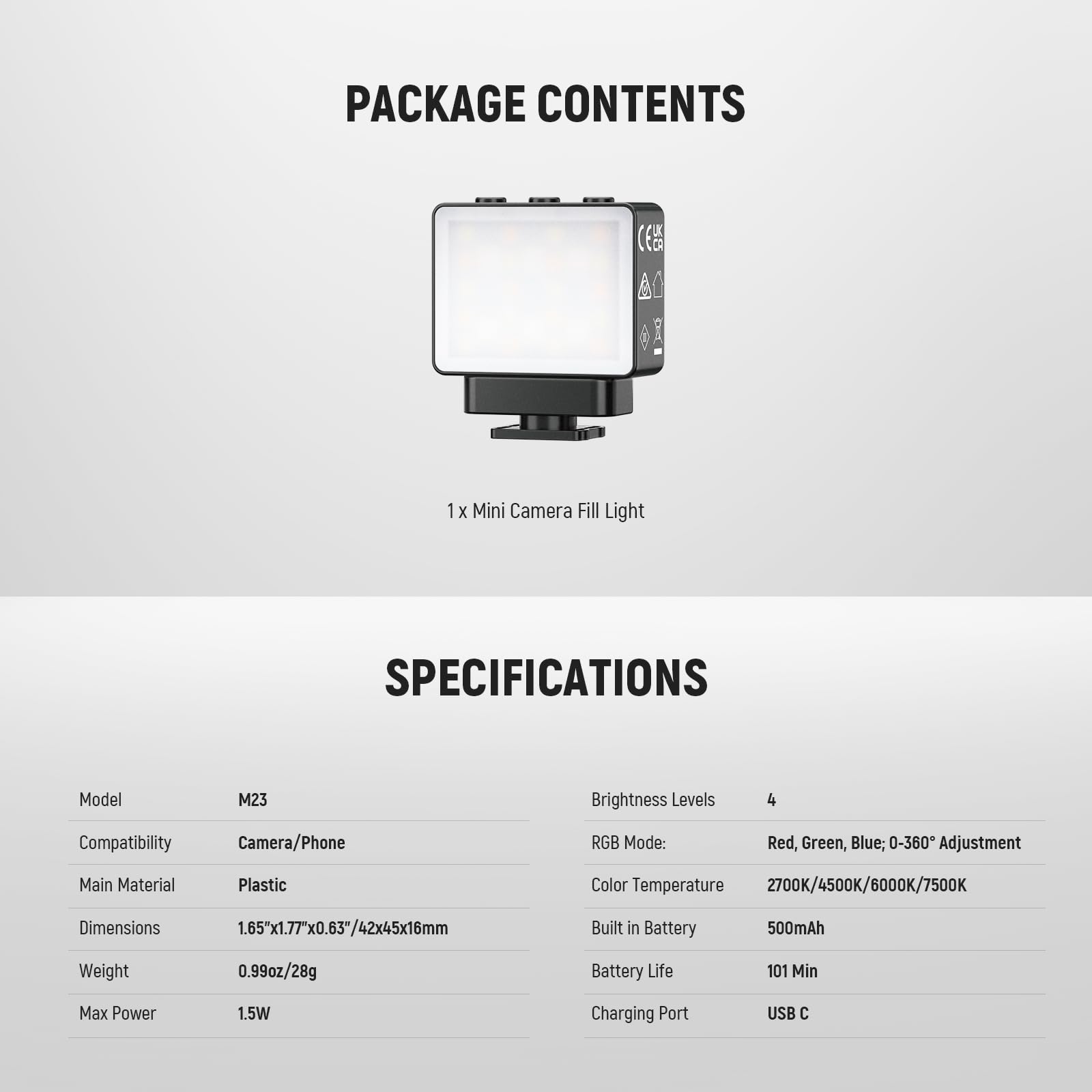 PACKAGE CONTENTS  
1 x Mini Camera Fill Light  

SPECIFICATIONS  
Model: M23  
Compatibility: Camera/Phone  
Main Material: Plastic  
Dimensions: 1.65"x1.77"x0.63"/42x45x16mm  
Weight: 0.99oz/28g  
Max Power: 1.5W  

Brightness Levels: 4  
RGB Mode: Red, Green, Blue; 0-360° Adjustment  
Color Temperature: 2700K/4500K/6000K/7500K  
Built in Battery: 500mAh  
Battery Life: 101 Min  
Charging Port: USB C