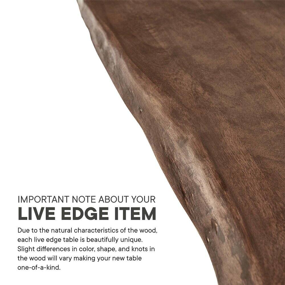 IMPORTANT NOTE ABOUT YOUR LIVE EDGE ITEM

Due to the natural characteristics of the wood, each live edge table is beautifully unique. Slight differences in color, shape, and knots in the wood will vary making your new table one-of-a-kind.