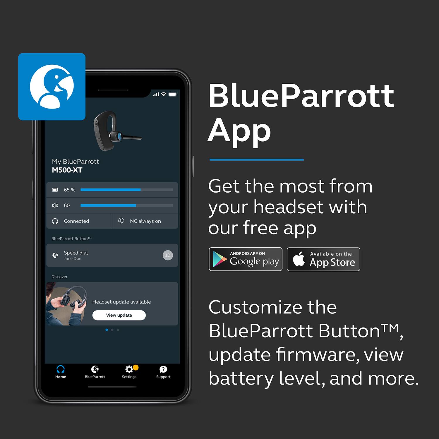 BlueParrott App

Get the most from your headset with our free app

Customize the BlueParrott Button™, update firmware, view battery level, and more.

My BlueParrott M500-XT  
65%  
Connected  
NC always on  

BlueParrott Button™  
Speed dial  
Jane Doe  

Headset update available  
View update  

Home  
BlueParrott  
Settings  
Support  

ANDROID APP ON Google play  
Available on the App Store