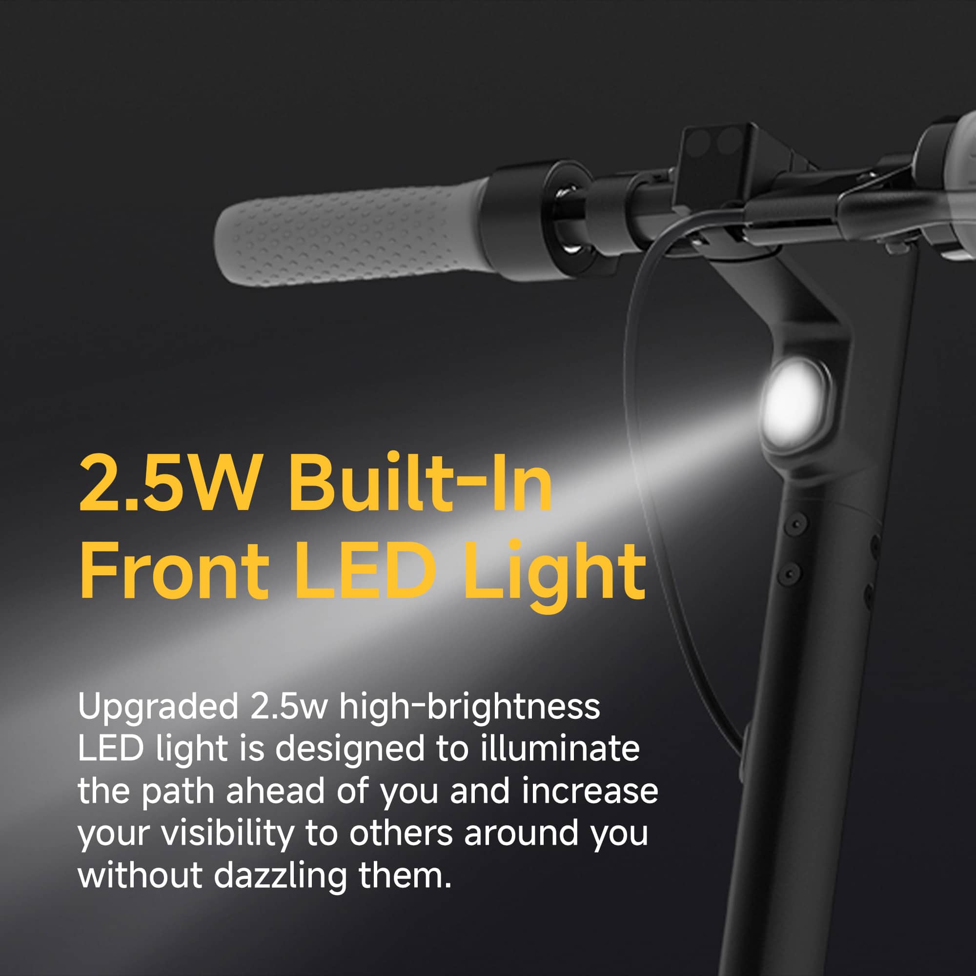 2.5W Built-In Front LED Light Upgraded 2.5W high-brightness LED light is designed to illuminate the path ahead of you and increase your visibility to others around you without dazzling them.